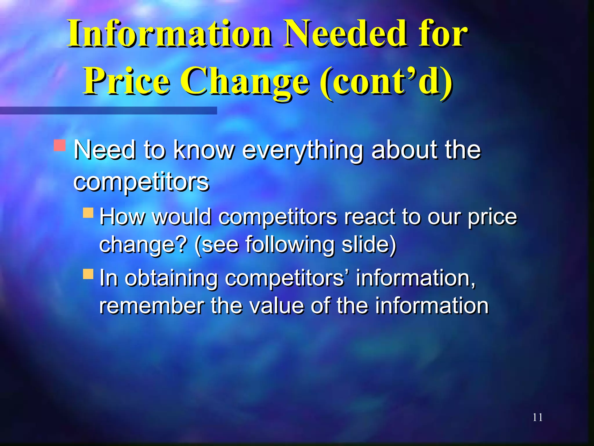 11 
IInnffoorrmmaattiioonn NNeeeeddeedd ffoorr 
PPrriiccee CChhaannggee ((ccoonntt’’dd)) 
NNeeeedd ttoo kknnooww eevveerryytthhiinngg aabboouutt tthhee 
ccoommppeettiittoorrss 
HHooww wwoouulldd ccoommppeettiittoorrss rreeaacctt ttoo oouurr pprriiccee 
cchhaannggee?? ((sseeee ffoolllloowwiinngg sslliiddee)) 
IInn oobbttaaiinniinngg ccoommppeettiittoorrss’’ iinnffoorrmmaattiioonn,, 
rreemmeemmbbeerr tthhee vvaalluuee ooff tthhee iinnffoorrmmaattiioonn 
 