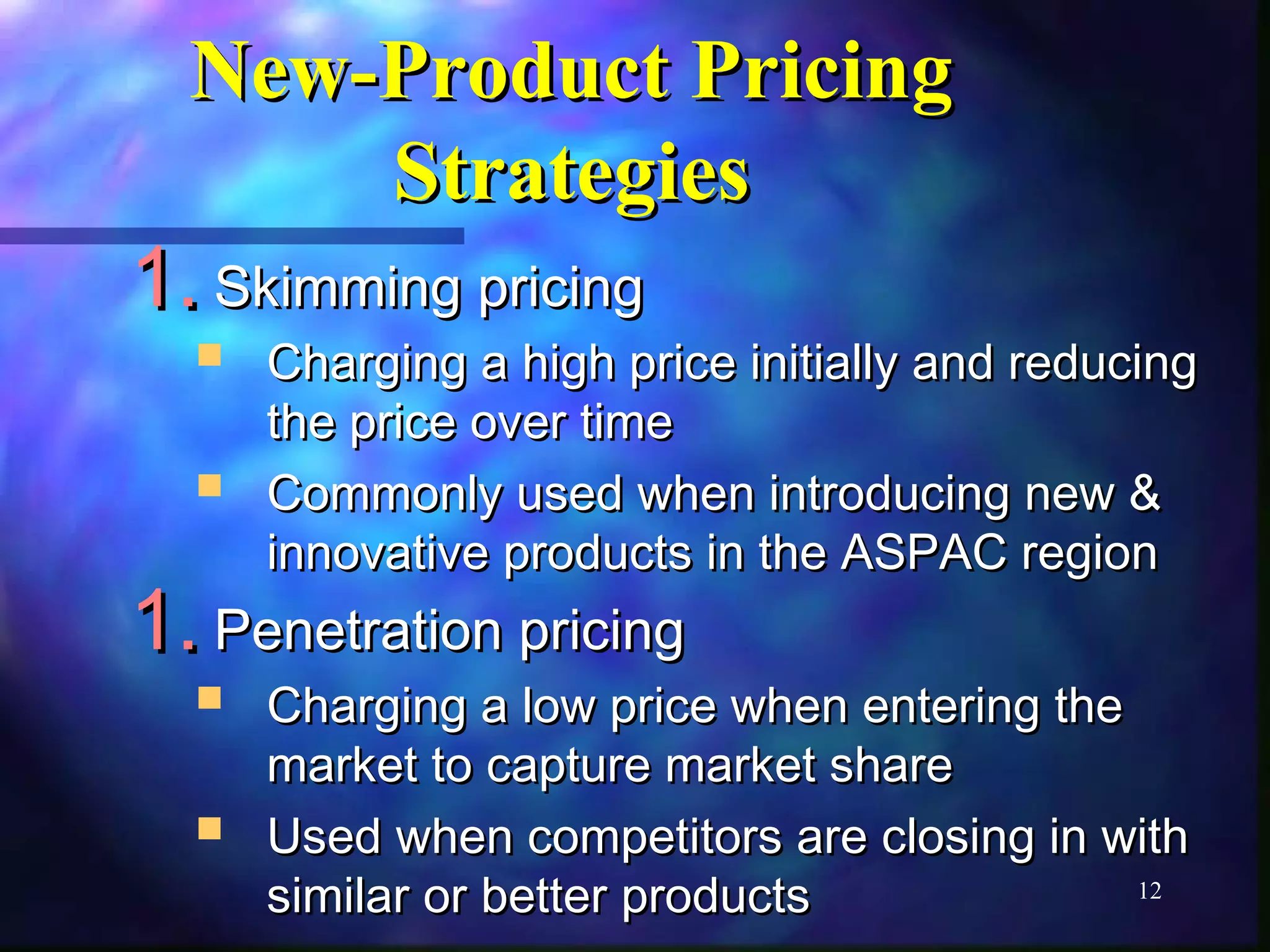 12 
NNeeww--PPrroodduucctt PPrriicciinngg 
SSttrraatteeggiieess 
11..SSkkiimmmmiinngg pprriicciinngg 
 CChhaarrggiinngg aa hhiigghh pprriiccee iinniittiiaallllyy aanndd rreedduucciinngg 
tthhee pprriiccee oovveerr ttiimmee 
 CCoommmmoonnllyy uusseedd wwhheenn iinnttrroodduucciinngg nneeww && 
iinnnnoovvaattiivvee pprroodduuccttss iinn tthhee AASSPPAACC rreeggiioonn 
11..PPeenneettrraattiioonn pprriicciinngg 
 CChhaarrggiinngg aa llooww pprriiccee wwhheenn eenntteerriinngg tthhee 
mmaarrkkeett ttoo ccaappttuurree mmaarrkkeett sshhaarree 
 UUsseedd wwhheenn ccoommppeettiittoorrss aarree cclloossiinngg iinn wwiitthh 
ssiimmiillaarr oorr bbeetttteerr pprroodduuccttss 
 