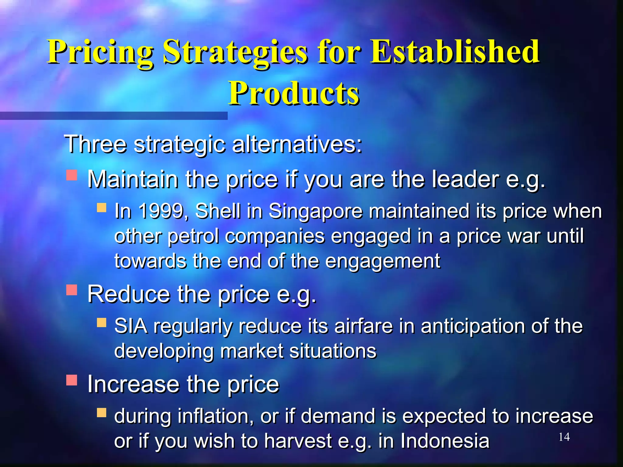 14 
S Pricing Sttrraatteeggiieess ffoorr EEssttaabblliisshheedd 
PPrroodduuccttss 
TThhrreeee ssttrraatteeggiicc aalltteerrnnaattiivveess:: 
 MMaaiinnttaaiinn tthhee pprriiccee iiff yyoouu aarree tthhee lleeaaddeerr ee..gg.. 
 IInn 11999999,, SShheellll iinn SSiinnggaappoorree mmaaiinnttaaiinneedd iittss pprriiccee wwhheenn 
ootthheerr ppeettrrooll ccoommppaanniieess eennggaaggeedd iinn aa pprriiccee wwaarr uunnttiill 
ttoowwaarrddss tthhee eenndd ooff tthhee eennggaaggeemmeenntt 
 RReedduuccee tthhee pprriiccee ee..gg.. 
 SSIIAA rreegguullaarrllyy rreedduuccee iittss aaiirrffaarree iinn aannttiicciippaattiioonn ooff tthhee 
ddeevveellooppiinngg mmaarrkkeett ssiittuuaattiioonnss 
 IInnccrreeaassee tthhee pprriiccee 
 dduurriinngg iinnffllaattiioonn,, oorr iiff ddeemmaanndd iiss eexxppeecctteedd ttoo iinnccrreeaassee 
oorr iiff yyoouu wwiisshh ttoo hhaarrvveesstt ee..gg.. iinn IInnddoonneessiiaa 
 