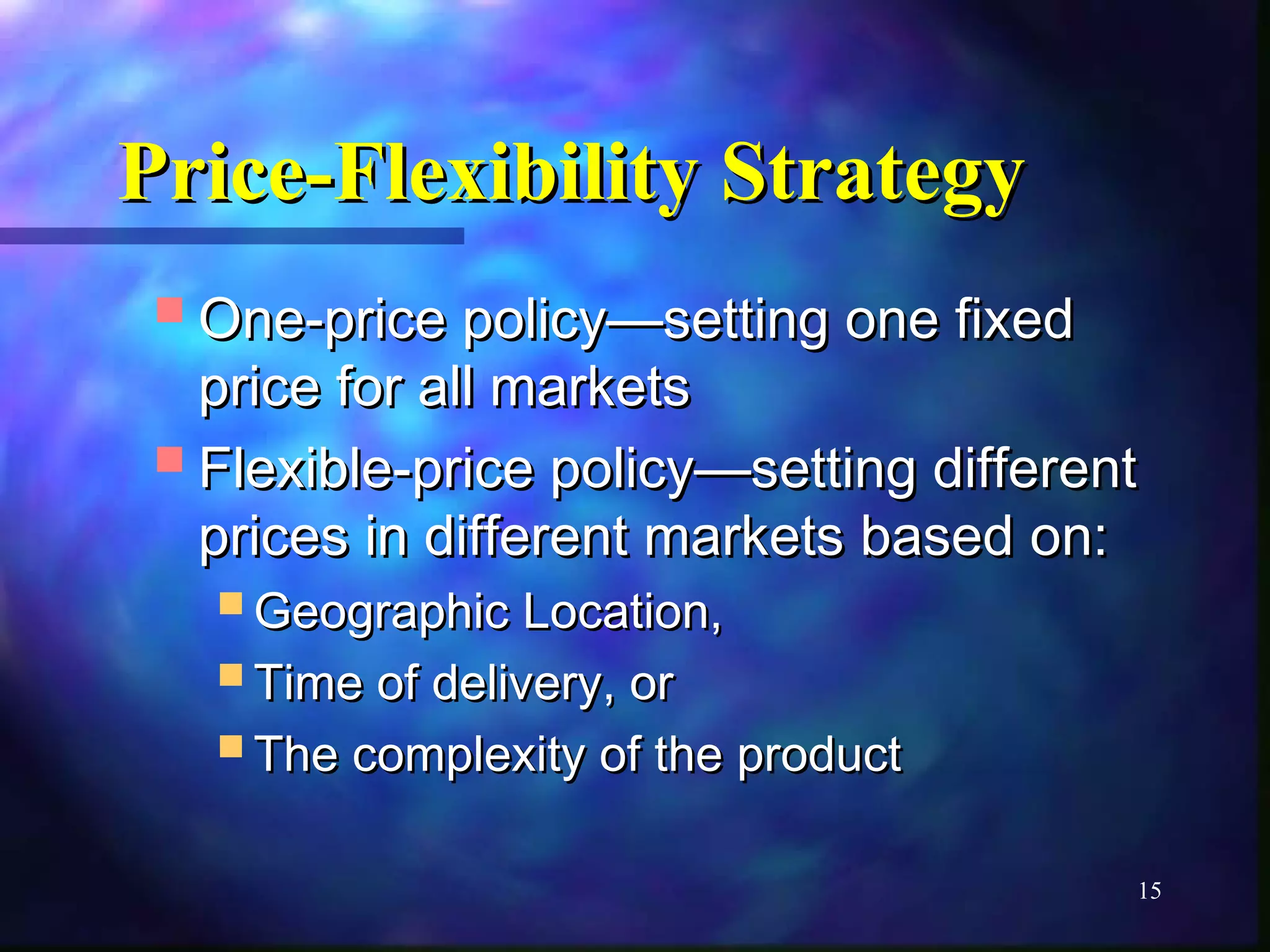 PPrriiccee--FFlleexxiibbiilliittyy SSttrraatteeggyy 
OOnnee--pprriiccee ppoolliiccyy——sseettttiinngg oonnee ffiixxeedd 
pprriiccee ffoorr aallll mmaarrkkeettss 
FFlleexxiibbllee--pprriiccee ppoolliiccyy——sseettttiinngg ddiiffffeerreenntt 
pprriicceess iinn ddiiffffeerreenntt mmaarrkkeettss bbaasseedd oonn:: 
15 
GGeeooggrraapphhiicc LLooccaattiioonn,, 
TTiimmee ooff ddeelliivveerryy,, oorr 
TThhee ccoommpplleexxiittyy ooff tthhee pprroodduucctt 
 
