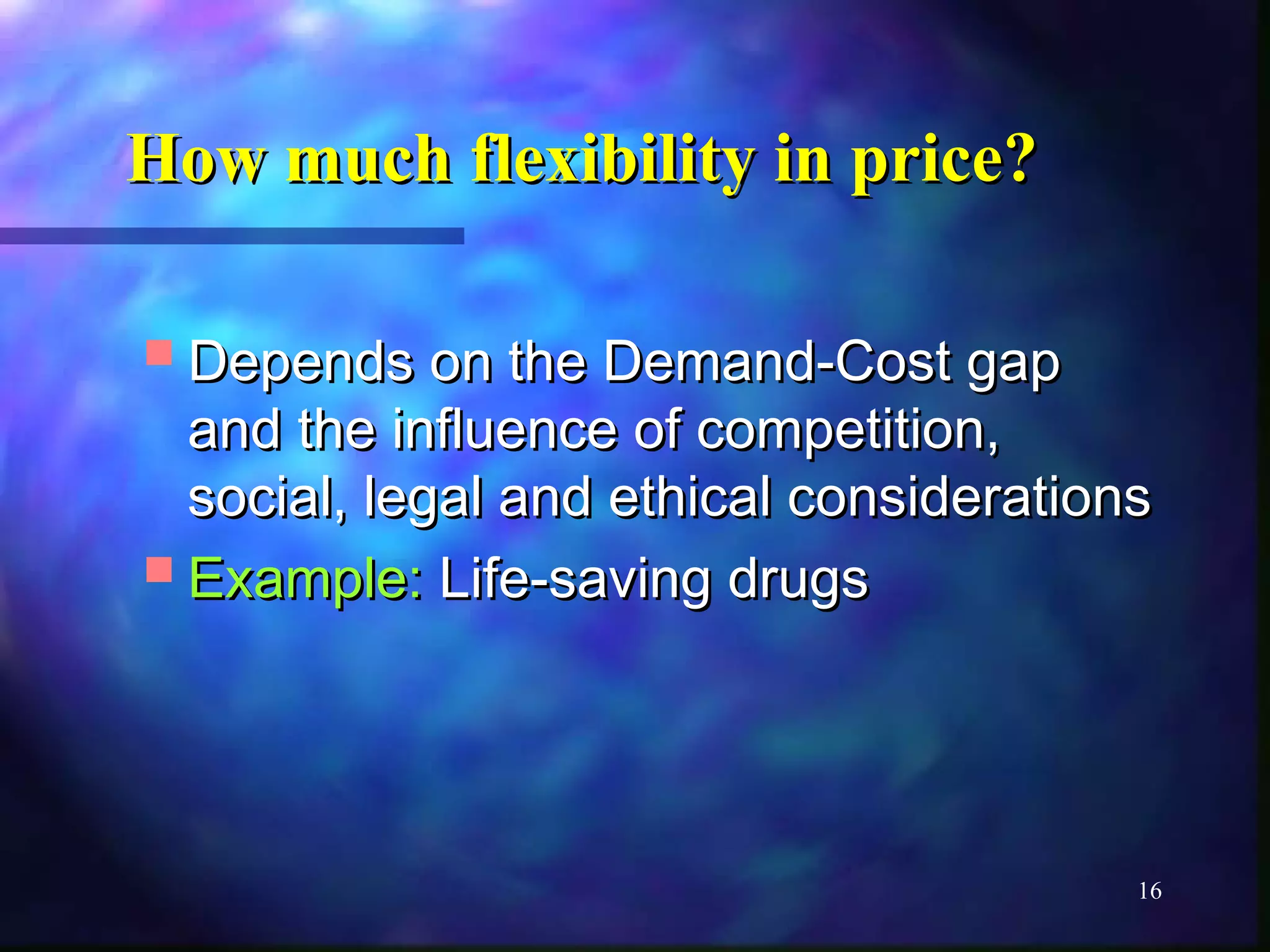 How mmuucchh fflleexxiibbiilliittyy iinn pprriiccee?? 
DDeeppeennddss oonn tthhee DDeemmaanndd--CCoosstt ggaapp 
aanndd tthhee iinnfflluueennccee ooff ccoommppeettiittiioonn,, 
ssoocciiaall,, lleeggaall aanndd eetthhiiccaall ccoonnssiiddeerraattiioonnss 
EExxaammppllee:: LLiiffee--ssaavviinngg ddrruuggss 
16 
 