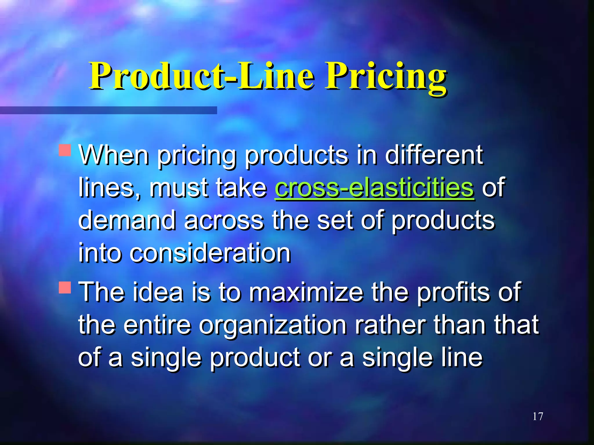 PPrroodduucctt--LLiinnee PPrriicciinngg 
WWhheenn pprriicciinngg pprroodduuccttss iinn ddiiffffeerreenntt 
lliinneess,, mmuusstt ttaakkee ccrroossss--eellaassttiicciittiieess ooff 
ddeemmaanndd aaccrroossss tthhee sseett ooff pprroodduuccttss 
iinnttoo ccoonnssiiddeerraattiioonn 
TThhee iiddeeaa iiss ttoo mmaaxxiimmiizzee tthhee pprrooffiittss ooff 
tthhee eennttiirree oorrggaanniizzaattiioonn rraatthheerr tthhaann tthhaatt 
ooff aa ssiinnggllee pprroodduucctt oorr aa ssiinnggllee lliinnee 
17 
 