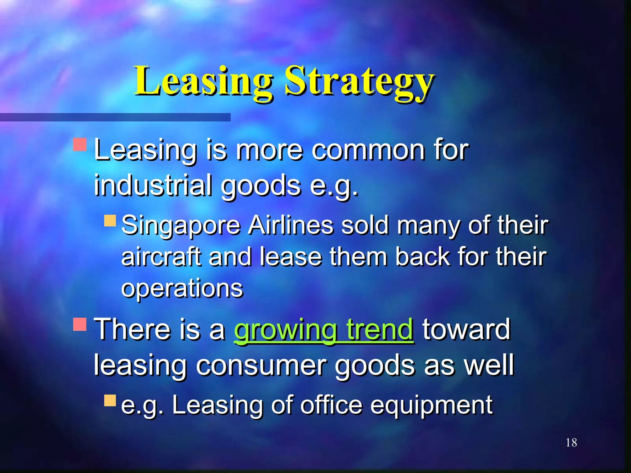 18 
LLeeaassiinngg SSttrraatteeggyy 
LLeeaassiinngg iiss mmoorree ccoommmmoonn ffoorr 
iinndduussttrriiaall ggooooddss ee..gg.. 
SSiinnggaappoorree AAiirrlliinneess ssoolldd mmaannyy ooff tthheeiirr 
aaiirrccrraafftt aanndd lleeaassee tthheemm bbaacckk ffoorr tthheeiirr 
ooppeerraattiioonnss 
TThheerree iiss aa ggrroowwiinngg ttrreenndd ttoowwaarrdd 
lleeaassiinngg ccoonnssuummeerr ggooooddss aass wweellll 
ee..gg.. LLeeaassiinngg ooff ooffffiiccee eeqquuiippmmeenntt 
 