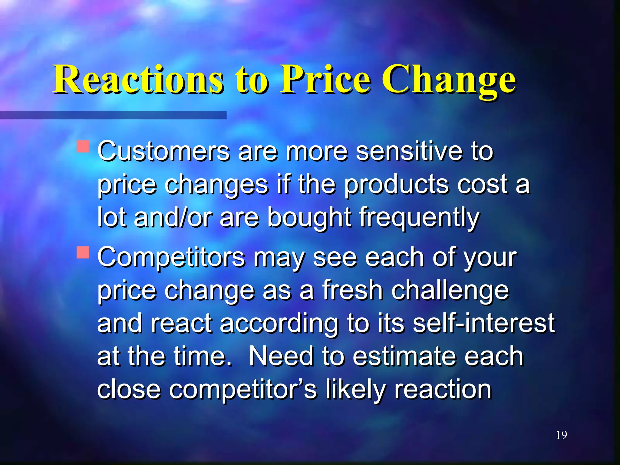 19 
RReeaaccttiioonnss ttoo PPrriiccee CChhaannggee 
CCuussttoommeerrss aarree mmoorree sseennssiittiivvee ttoo 
pprriiccee cchhaannggeess iiff tthhee pprroodduuccttss ccoosstt aa 
lloott aanndd//oorr aarree bboouugghhtt ffrreeqquueennttllyy 
CCoommppeettiittoorrss mmaayy sseeee eeaacchh ooff yyoouurr 
pprriiccee cchhaannggee aass aa ffrreesshh cchhaalllleennggee 
aanndd rreeaacctt aaccccoorrddiinngg ttoo iittss sseellff--iinntteerreesstt 
aatt tthhee ttiimmee.. NNeeeedd ttoo eessttiimmaattee eeaacchh 
cclloossee ccoommppeettiittoorr’’ss lliikkeellyy rreeaaccttiioonn 
 