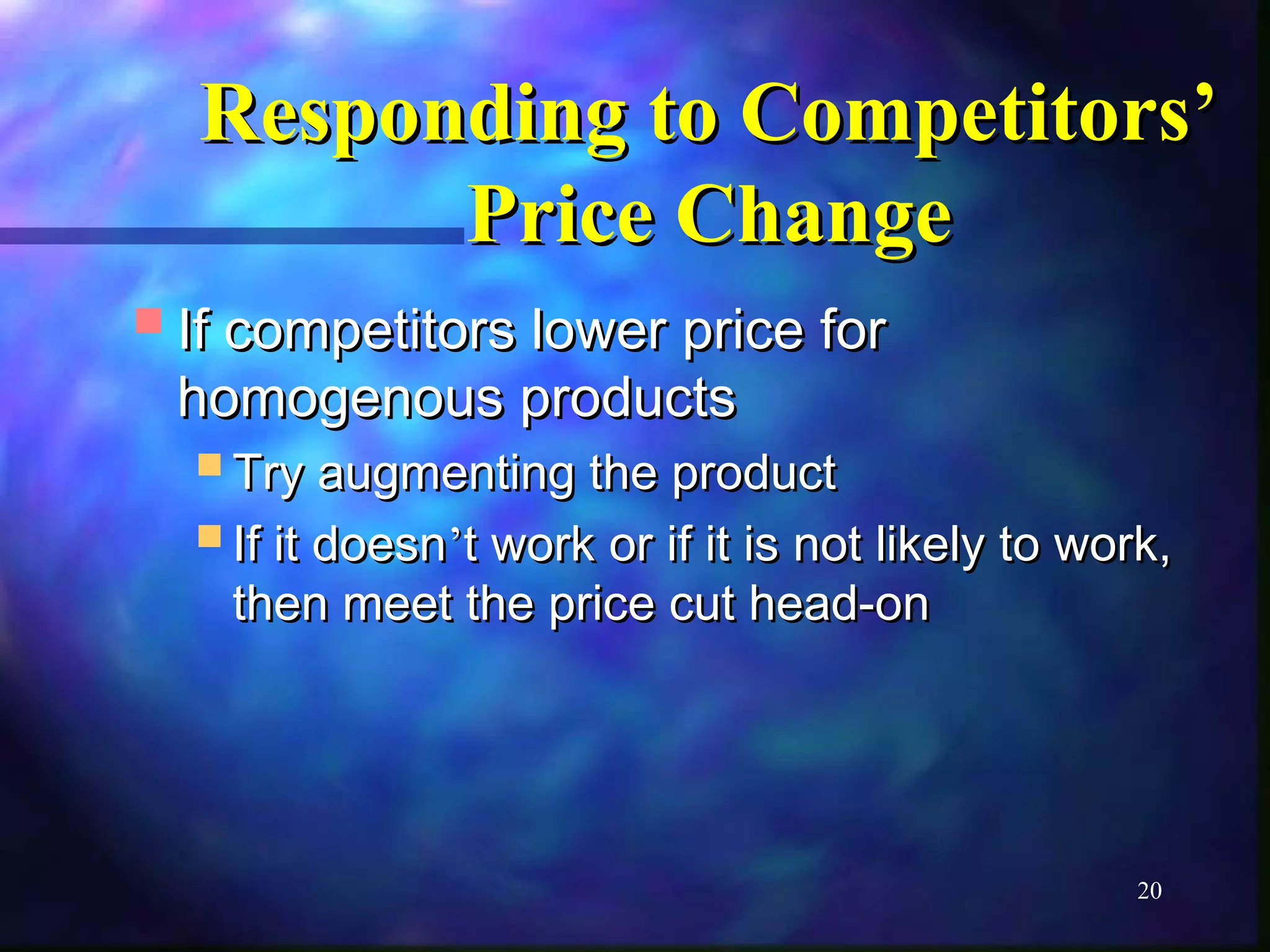 RReessppoonnddiinngg ttoo CCoommppeettiittoorrss’’ 
20 
PPrriiccee CChhaannggee 
IIff ccoommppeettiittoorrss lloowweerr pprriiccee ffoorr 
hhoommooggeennoouuss pprroodduuccttss 
TTrryy aauuggmmeennttiinngg tthhee pprroodduucctt 
IIff iitt ddooeessnn’’tt wwoorrkk oorr iiff iitt iiss nnoott lliikkeellyy ttoo wwoorrkk,, 
tthheenn mmeeeett tthhee pprriiccee ccuutt hheeaadd--oonn 
 