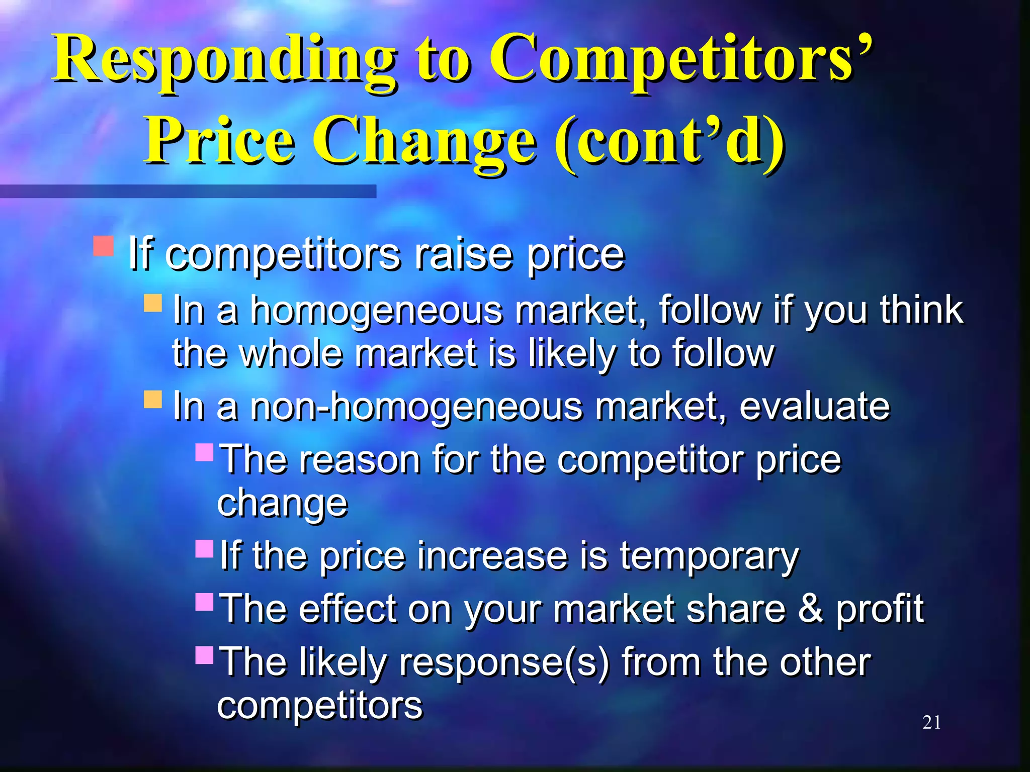 21 
RReessppoonnddiinngg ttoo CCoommppeettiittoorrss’’ 
PPrriiccee CChhaannggee ((ccoonntt’’dd)) 
IIff ccoommppeettiittoorrss rraaiissee pprriiccee 
IInn aa hhoommooggeenneeoouuss mmaarrkkeett,, ffoollllooww iiff yyoouu tthhiinnkk 
tthhee wwhhoollee mmaarrkkeett iiss lliikkeellyy ttoo ffoollllooww 
IInn aa nnoonn--hhoommooggeenneeoouuss mmaarrkkeett,, eevvaalluuaattee 
TThhee rreeaassoonn ffoorr tthhee ccoommppeettiittoorr pprriiccee 
cchhaannggee 
IIff tthhee pprriiccee iinnccrreeaassee iiss tteemmppoorraarryy 
TThhee eeffffeecctt oonn yyoouurr mmaarrkkeett sshhaarree && pprrooffiitt 
TThhee lliikkeellyy rreessppoonnssee((ss)) ffrroomm tthhee ootthheerr 
ccoommppeettiittoorrss 
 
