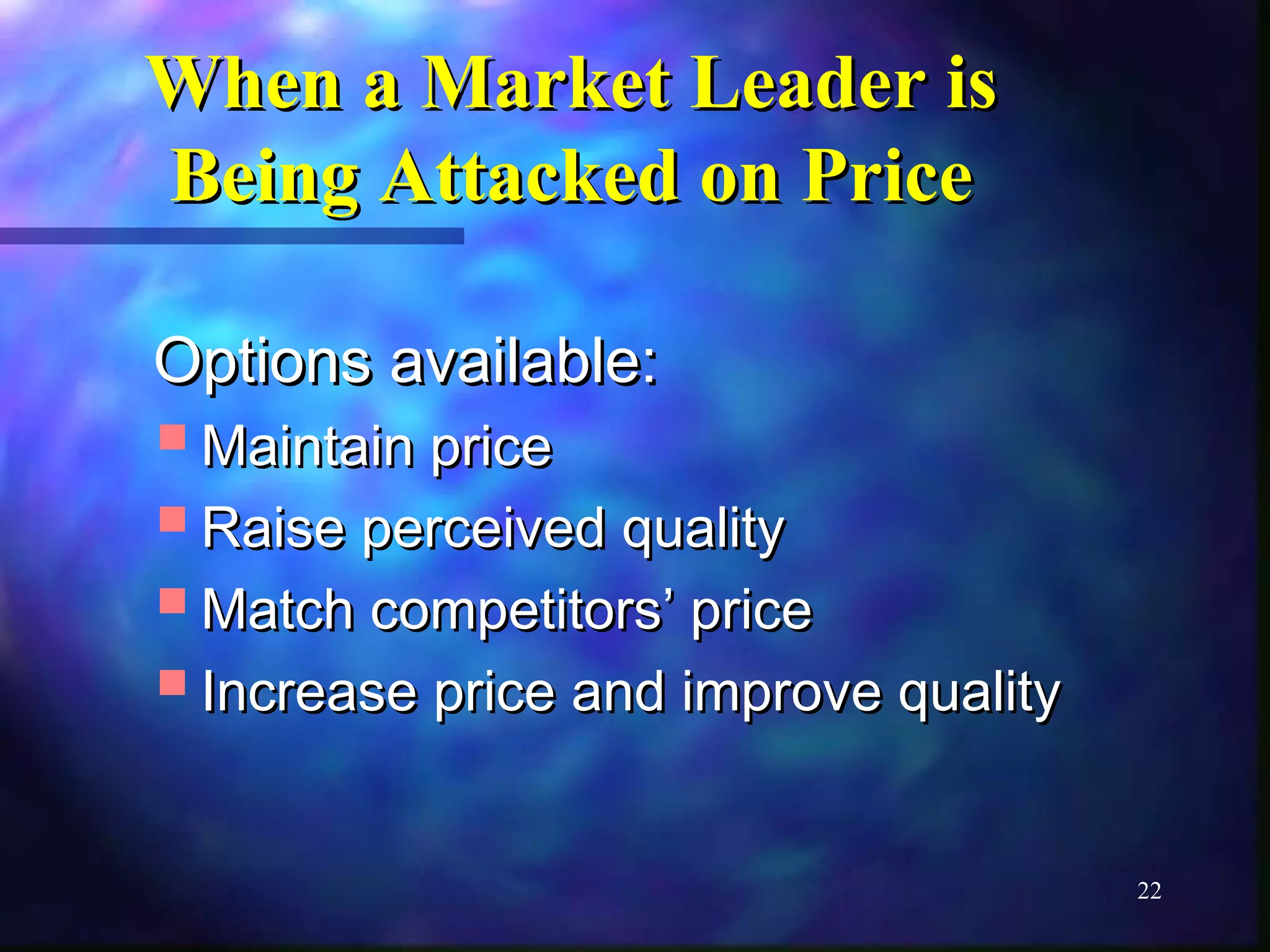 22 
WWhheenn aa MMaarrkkeett LLeeaaddeerr iiss 
BBeeiinngg AAttttaacckkeedd oonn PPrriiccee 
OOppttiioonnss aavvaaiillaabbllee:: 
MMaaiinnttaaiinn pprriiccee 
RRaaiissee ppeerrcceeiivveedd qquuaalliittyy 
MMaattcchh ccoommppeettiittoorrss’’ pprriiccee 
IInnccrreeaassee pprriiccee aanndd iimmpprroovvee qquuaalliittyy 
 