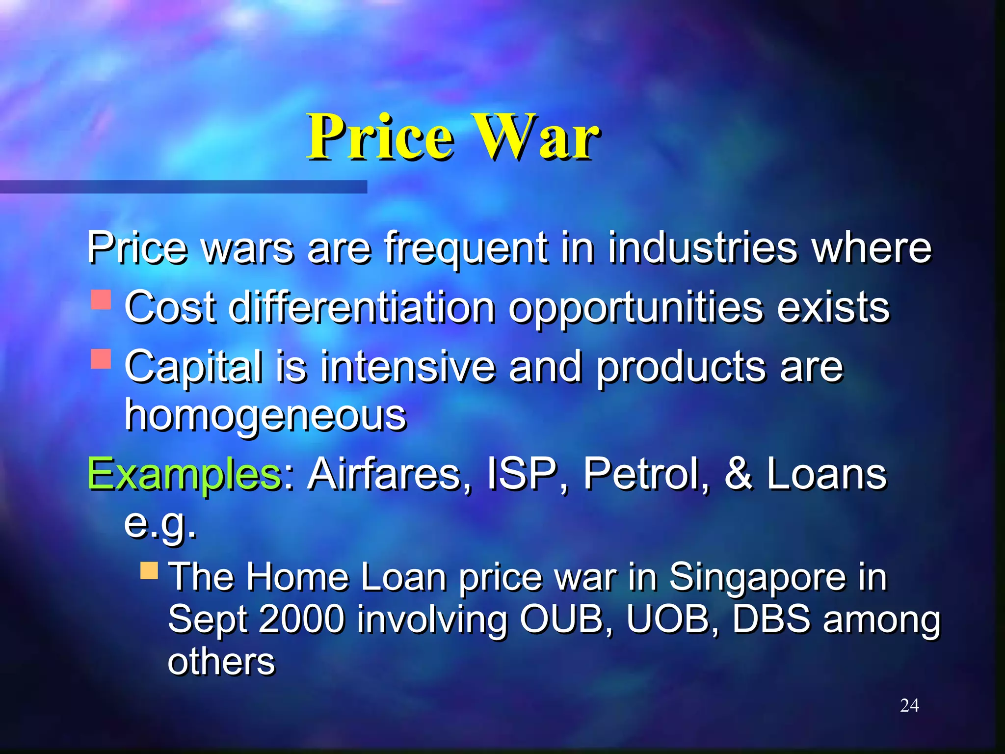 24 
PPrriiccee WWaarr 
PPrriiccee wwaarrss aarree ffrreeqquueenntt iinn iinndduussttrriieess wwhheerree 
CCoosstt ddiiffffeerreennttiiaattiioonn ooppppoorrttuunniittiieess eexxiissttss 
CCaappiittaall iiss iinntteennssiivvee aanndd pprroodduuccttss aarree 
hhoommooggeenneeoouuss 
EExxaammpplleess:: AAiirrffaarreess, IISSPP, PPeettrrooll, && LLooaannss 
ee..gg.. 
TThhee HHoommee LLooaann pprriiccee wwaarr iinn SSiinnggaappoorree iinn 
SSeepptt 2000000 iinnvvoollvviinngg OOUUBB, UUOOBB, DDBBSS aammoonngg 
ootthheerrss 
 