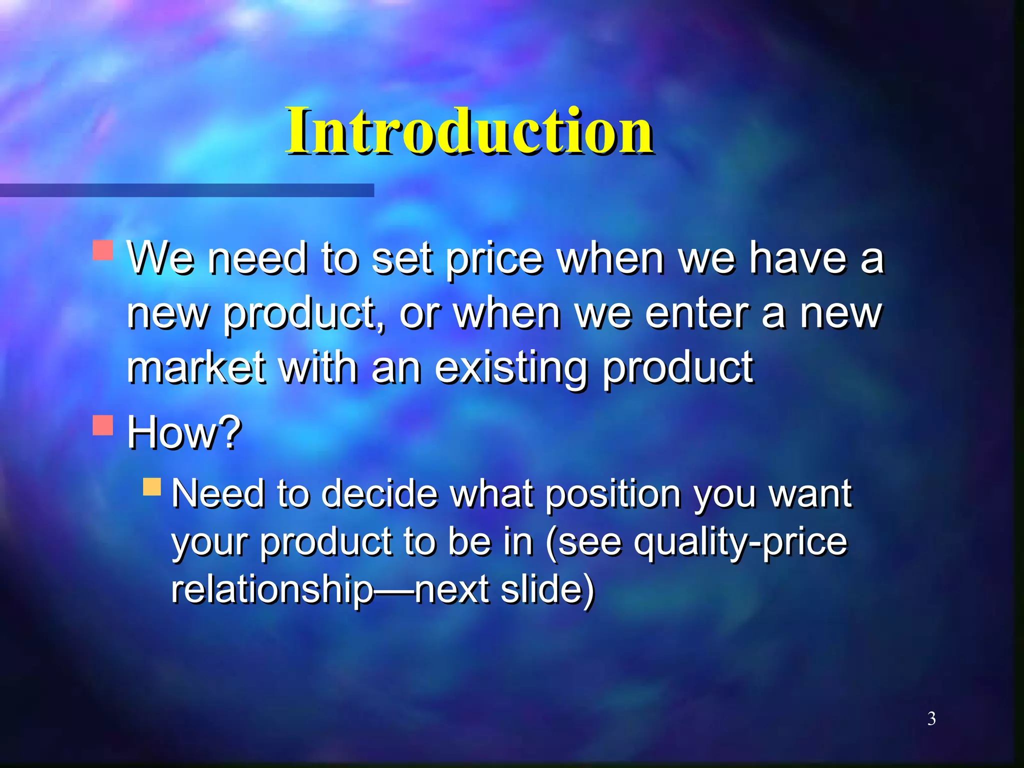 3 
IInnttrroodduuccttiioonn 
WWee nneeeedd ttoo sseett pprriiccee wwhheenn wwee hhaavvee aa 
nneeww pprroodduucctt,, oorr wwhheenn wwee eenntteerr aa nneeww 
mmaarrkkeett wwiitthh aann eexxiissttiinngg pprroodduucctt 
HHooww?? 
NNeeeedd ttoo ddeecciiddee wwhhaatt ppoossiittiioonn yyoouu wwaanntt 
yyoouurr pprroodduucctt ttoo bbee iinn (sseeee qquuaalliittyy--pprriiccee 
rreellaattiioonnsshhiipp——nneexxtt sslliiddee)) 
 