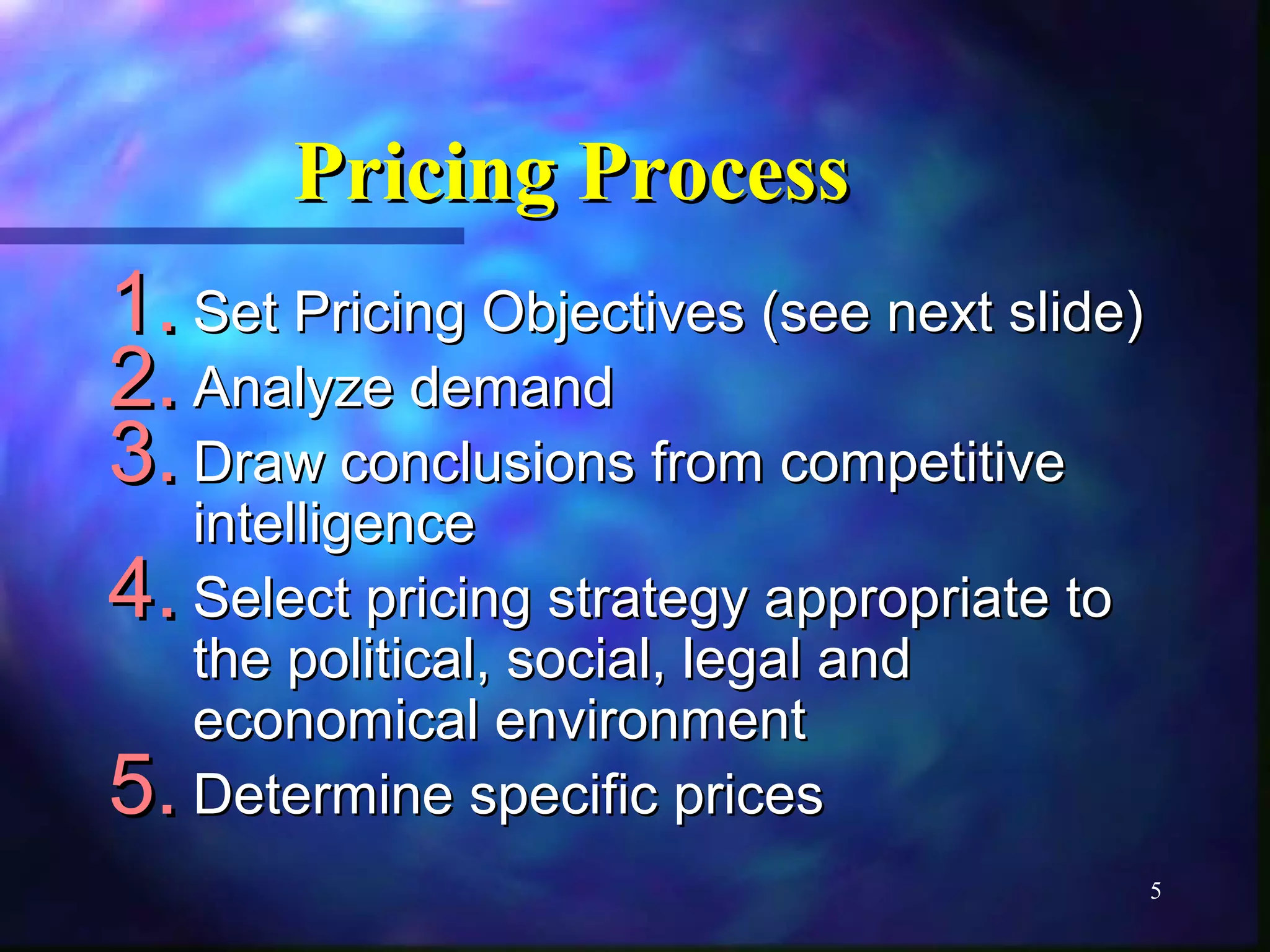 5 
PPrriicciinngg PPrroocceessss 
11.. SSeett PPrriicciinngg OObbjjeeccttiivveess ((sseeee nneexxtt sslliiddee)) 
22.. AAnnaallyyzzee ddeemmaanndd 
33.. DDrraaww ccoonncclluussiioonnss ffrroomm ccoommppeettiittiivvee 
iinntteelllliiggeennccee 
44.. SSeelleecctt pprriicciinngg ssttrraatteeggyy aapppprroopprriiaattee ttoo 
tthhee ppoolliittiiccaall,, ssoocciiaall,, lleeggaall aanndd 
eeccoonnoommiiccaall eennvviirroonnmmeenntt 
55.. DDeetteerrmmiinnee ssppeecciiffiicc pprriicceess 
 