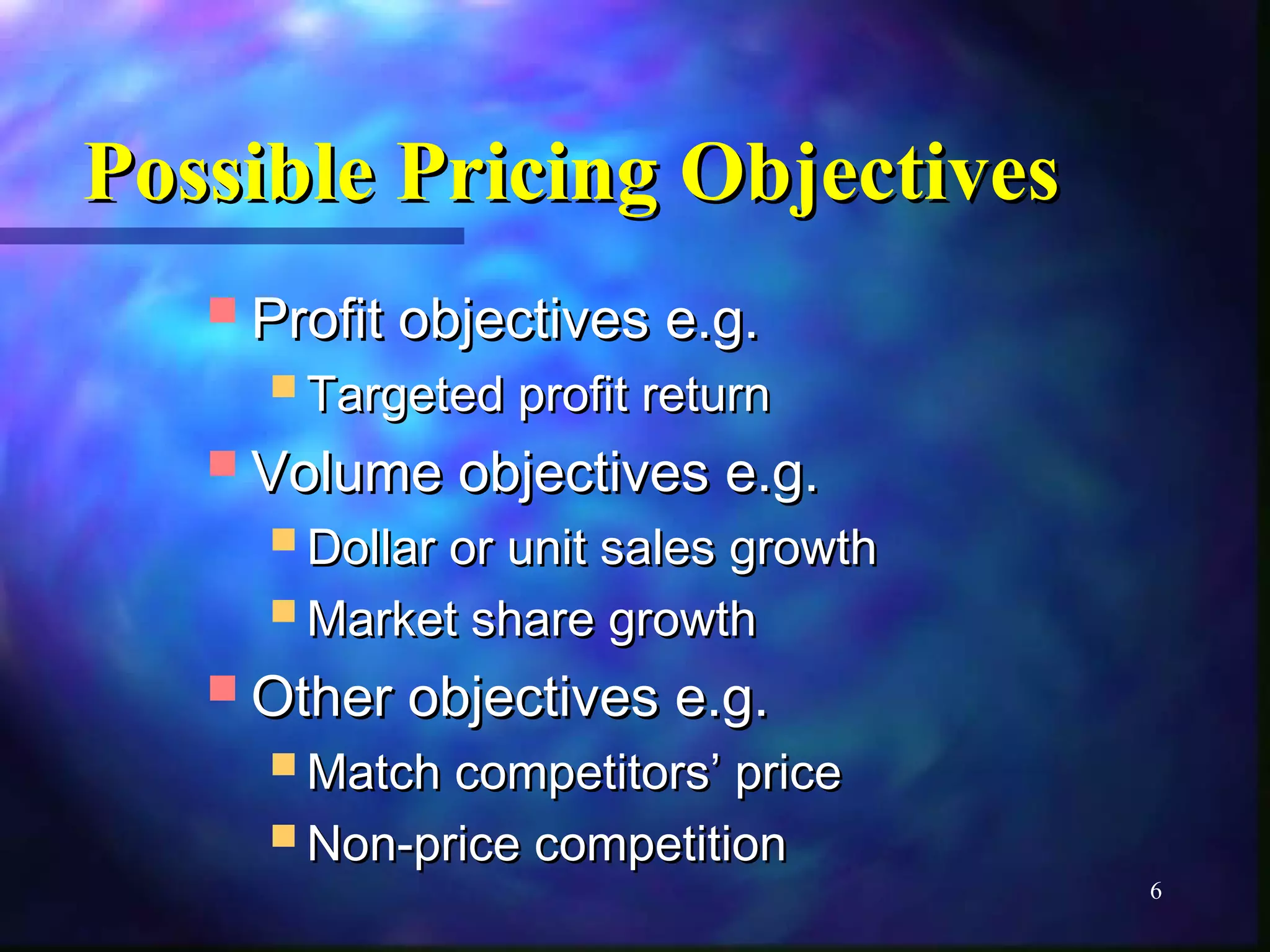 6 
PPoossssiibbllee PPrriicciinngg OObbjjeeccttiivveess 
PPrrooffiitt oobbjjeeccttiivveess ee..gg.. 
TTaarrggeetteedd pprrooffiitt rreettuurrnn 
VVoolluummee oobbjjeeccttiivveess ee..gg.. 
DDoollllaarr oorr uunniitt ssaalleess ggrroowwtthh 
MMaarrkkeett sshhaarree ggrroowwtthh 
OOtthheerr oobbjjeeccttiivveess ee..gg.. 
MMaattcchh ccoommppeettiittoorrss’’ pprriiccee 
NNoonn--pprriiccee ccoommppeettiittiioonn 
 