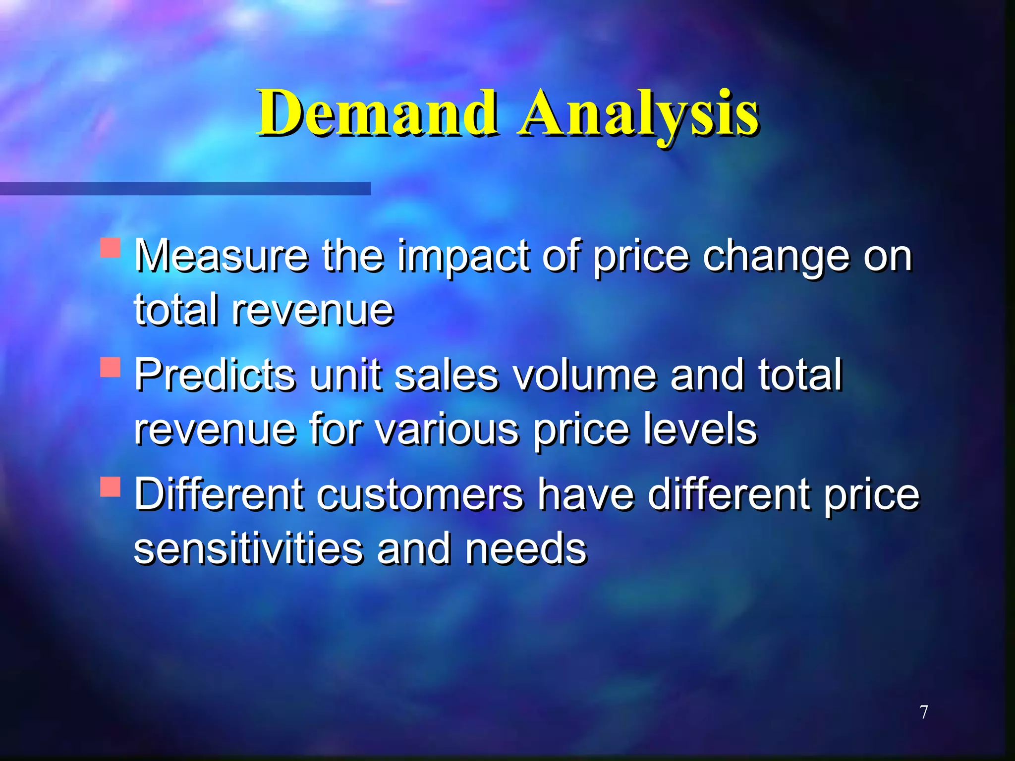 7 
DDeemmaanndd AAnnaallyyssiiss 
MMeeaassuurree tthhee iimmppaacctt ooff pprriiccee cchhaannggee oonn 
ttoottaall rreevveennuuee 
PPrreeddiiccttss uunniitt ssaalleess vvoolluummee aanndd ttoottaall 
rreevveennuuee ffoorr vvaarriioouuss pprriiccee lleevveellss 
DDiiffffeerreenntt ccuussttoommeerrss hhaavvee ddiiffffeerreenntt pprriiccee 
sseennssiittiivviittiieess aanndd nneeeeddss 
 