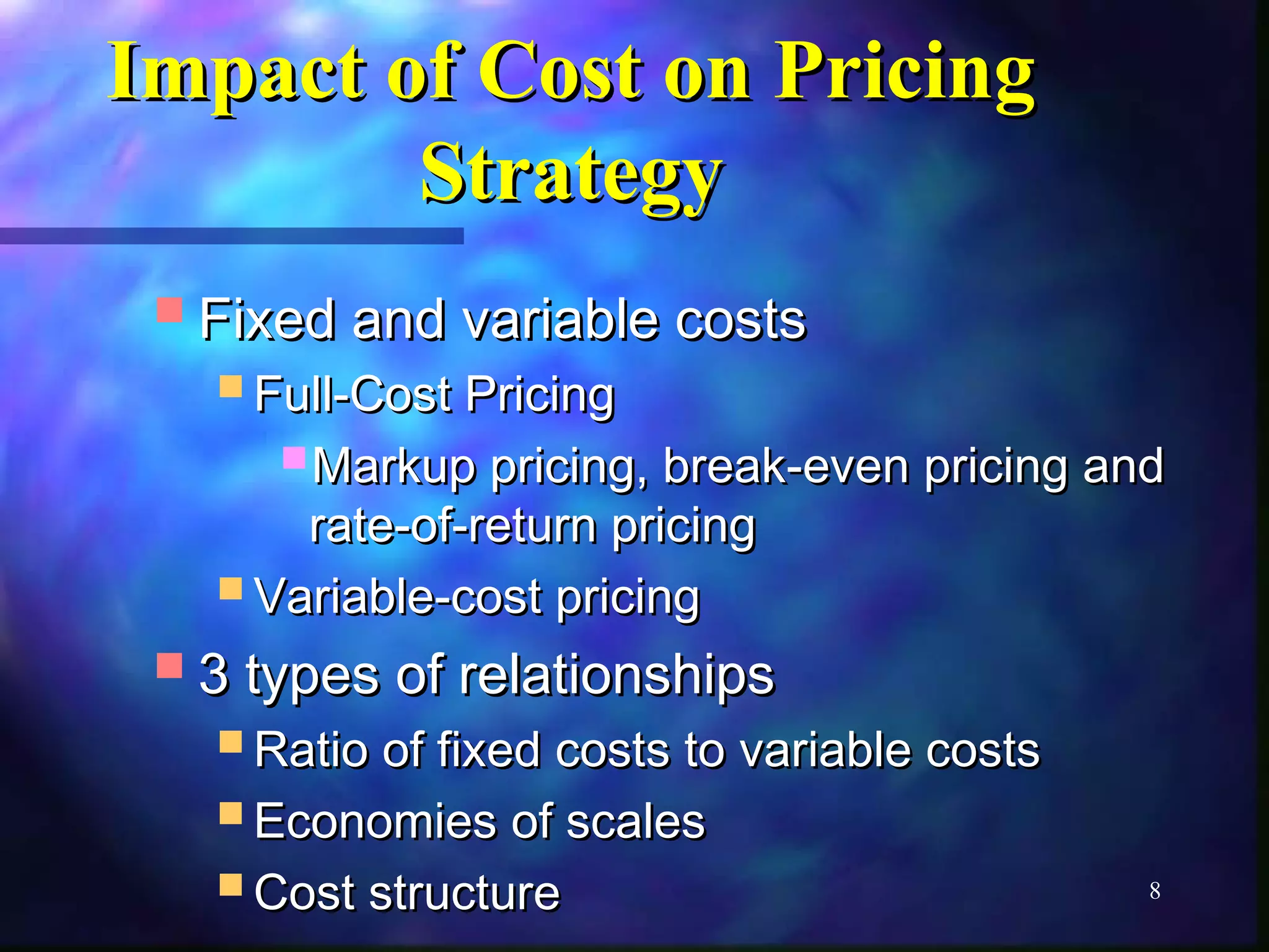 8 
IImmppaacctt ooff CCoosstt oonn PPrriicciinngg 
SSttrraatteeggyy 
FFiixxeedd aanndd vvaarriiaabbllee ccoossttss 
FFuullll--CCoosstt PPrriicciinngg 
MMaarrkkuupp pprriicciinngg,, bbrreeaakk--eevveenn pprriicciinngg aanndd 
rraattee--ooff--rreettuurrnn pprriicciinngg 
VVaarriiaabbllee--ccoosstt pprriicciinngg 
33 ttyyppeess ooff rreellaattiioonnsshhiippss 
RRaattiioo ooff ffiixxeedd ccoossttss ttoo vvaarriiaabbllee ccoossttss 
EEccoonnoommiieess ooff ssccaalleess 
CCoosstt ssttrruuccttuurree 
 
