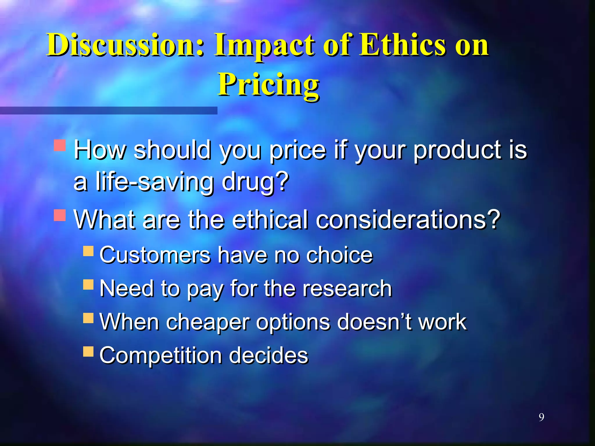 9 
Discussion: IImmppaacctt ooff EEtthhiiccss oonn 
PPrriicciinngg 
HHooww sshhoouulldd yyoouu pprriiccee iiff yyoouurr pprroodduucctt iiss 
aa lliiffee--ssaavviinngg ddrruugg?? 
WWhhaatt aarree tthhee eetthhiiccaall ccoonnssiiddeerraattiioonnss?? 
CCuussttoommeerrss hhaavvee nnoo cchhooiiccee 
NNeeeedd ttoo ppaayy ffoorr tthhee rreesseeaarrcchh 
WWhheenn cchheeaappeerr ooppttiioonnss ddooeessnn’’tt wwoorrkk 
CCoommppeettiittiioonn ddeecciiddeess 
 