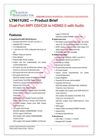 LT9611UXC ADVANCE INFORMATION – CONFIDENTIAL AND PROPRIETARY
Lontium Semiconductor Corporation www.lontiumsemi.com
LT9611UXC Product Brief – Rev 0.6 1
LT9611UXC --- Product Brief
Dual-Port MIPI DSI/CSI to HDMI2.0 with Audio
Features
 Single/Dual-Port MIPI DSI/CSI Receiver
 Compliant with D-PHY1.2 & DSI1.3 & CSI-2 1.3
 Integrated DSC1.2 decoder
 1/2 configurable ports
 1 clock lane and 1/2/3/4 configurable data lanes per
port
 80Mbps~2Gbps per data lane
 Skew calibration
 Programmable receiver equalizer
 Support data lane swap(arbitrarily) and polarity
inversion(independent)
 3D support: two ports simultaneously receiving L and
R frames or odd-L/even-R alternative pixels
 DSI support both burst mode and non-burst mode
 DSI support video formats:
DSC/CSC disabled: Packed 16/18/24/30/36-bit RGB,
Loosely Packed 18-bit RGB, Packed 16/24-bit
YCbCr4:2:2, Loosely Packed 20-bit YCbCr4:2:2,
Packed 12-bit YCbCr4:2:0
DSC disabled, CSC enabled: Packed
16/18/24/30/36-bit RGB, Loosely Packed 18-bit RGB,
Packed 16/24-bit YCbCr4:2:2, Loosely Packed 20-bit
YCbCr4:2:2
DSC enabled, CSC disabled: Packed 24-bit RGB,
Packed 16-bit YCbCr4:2:2, Packed 12-bit YCbCr4:2:0
DSC/CSC enabled: Packed 24-bit RGB, Packed
16-bit YCbCr4:2:2
 CSI support video formats:
DSC/CSC disabled: RGB565/666/888, YUV422
8/10-bit, Legacy YUV420 8-bit
DSC disabled, CSC enabled: RGB565/666/888,
YUV422 8/10-bit
DSC enabled, CSC disabled: RGB888, YUV422 8-bit,
Legacy YUV420 8-bit
DSC/CSC enabled: RGB888, YUV422 8-bit
 Digital Audio Input
 I2S interface supporting 2-channel audio, with sample
rates of 32~192 kHz and sample sizes of 16~24 bits
 SPDIF interface supporting PCM, Dolby Digital, DTS
digital audio at up to 192kHz frame rate
 IEC60958 or IEC61937 compatible
 HDMI2.0 Transmitter
 Compliant with HDMI2.0b, HDMI1.4 and DVI1.0
 Compliant with HDCP2.2 and HDCP1.4
 Data rate up to 6Gbps
 On-die back termination
 Programmable transmitter swing and pre-emphasis
 AC-couple capable
 Support channel swap(arbitrarily) and polarity
inversion(independent)
 Support 4k@60Hz
 Supported 3D formats: side-by-side(full)
 Supported video formats:
DSC/CSC disabled: 24/30/36-bit RGB, 16/20/24-bit
YCbCr4:2:2, 8-bit YCbCr4:2:0
DSC disabled, CSC enabled: 24-bit RGB/YCbCr4:4:4,
16-bit YCbCr4:2:2
DSC enabled, CSC disabled: 24-bit RGB, 16-bit
YCbCr4:2:2, 8-bit YCbCr4:2:0
DSC/CSC enabled: 24-bit RGB/YCbCr4:4:4, 16-bit
YCbCr4:2:2
 HDR support
 Support TMDS scrambling for EMI/RFI reduction
 Support SCDC
 5V tolerance DDC/HPD I/Os
 Miscellaneous
 CSC: RGB <-> YUV444 <-> YUV422
 Integrated CEC Controller
 