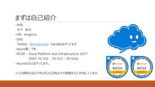 まずは自己紹介
・名前
木下 裕之
・HN：kingkino
・SNS
Twitter @kingkinoko FaceBookやってます
・Azure暦：7年
・MCSE : Cloud Platform and Infrastructure 2017
(MCP 70-532 : 70-533 : 70-534)
・Azureもくもく会やってます。
※この資料は2017年6月21日時点での情報を元に作成しています。
 