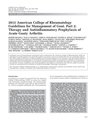 2012 American College of Rheumatology
Guidelines for Management of Gout. Part 2:
Therapy and Antiinﬂammatory Prophylaxis of
Acute Gouty Arthritis
DINESH KHANNA,1
PUJA P. KHANNA,1
JOHN D. FITZGERALD,2
MANJIT K. SINGH,3
SANGMEE BAE,2
TUHINA NEOGI,4
MICHAEL H. PILLINGER,5
JOAN MERILL,6
SUSAN LEE,7
SHRADDHA PRAKASH,2
MARIAN KALDAS,2
MANEESH GOGIA,2
FERNANDO PEREZ-RUIZ,8
WILL TAYLOR,9
FRE´DE´RIC LIOTE´,10
HYON CHOI,4
JASVINDER A. SINGH,11
NICOLA DALBETH,12
SANFORD KAPLAN,13
VANDANA NIYYAR,14
DANIELLE JONES,14
STEVEN A. YAROWS,15
BLAKE ROESSLER,1
GAIL KERR,16
CHARLES KING,17
GERALD LEVY,18
DANIEL E. FURST,2
N. LAWRENCE EDWARDS,19
BRIAN MANDELL,20
H. RALPH SCHUMACHER,21
MARK ROBBINS,22
NEIL WENGER,2
AND ROBERT TERKELTAUB7
Guidelines and recommendations developed and/or endorsed by the American College of Rheumatology (ACR) are
intended to provide guidance for particular patterns of practice and not to dictate the care of a particular patient.
The ACR considers adherence to these guidelines and recommendations to be voluntary, with the ultimate determi-
nation regarding their application to be made by the physician in light of each patient’s individual circumstances.
Guidelines and recommendations are intended to promote beneﬁcial or desirable outcomes but cannot guarantee
any speciﬁc outcome. Guidelines and recommendations developed or endorsed by the ACR are subject to periodic
revision as warranted by the evolution of medical knowledge, technology, and practice.
The American College of Rheumatology is an independent, professional, medical and scientiﬁc society which does
not guarantee, warrant, or endorse any commercial product or service.
Introduction
In response to a request for proposal from the American
College of Rheumatology (ACR), our group was charged
with developing nonpharmacologic and pharmacologic
guidelines for treatments in gout that are safe and effective,
i.e., with an acceptable risk/beneﬁt ratio. These guidelines
for the management and antiinﬂammatory prophylaxis of
acute attacks of gouty arthritis complement our article on
Supported by a research grant from the American College
of Rheumatology and by the National Institute of Arthritis
and Musculoskeletal and Skin Diseases, NIH (grant K24-
AR-063120).
1
Dinesh Khanna, MD, MSc, Puja P. Khanna, MD, MPH,
Blake Roessler, MD: University of Michigan, Ann Arbor;
2
John D. FitzGerald, MD, Sangmee Bae, MD, Shraddha
Prakash, MD, Marian Kaldas, MD, Maneesh Gogia, MD,
Daniel E. Furst, MD, Neil Wenger, MD: University of Cali-
fornia, Los Angeles; 3
Manjit Singh, MD: Rochester General
Health System, Rochester, New York; 4
Tuhina Neogi, MD,
PhD, FRCPC, Hyon Choi, MD, DrPH: Boston University Med-
ical Center, Boston, Massachusetts; 5
Michael H. Pillinger,
MD: VA Medical Center and New York University School of
Medicine, New York; 6
Joan Merill, MD: Oklahoma Medical
Research Foundation, Oklahoma City; 7
Susan Lee, MD,
Robert Terkeltaub, MD: VA Healthcare System and Univer-
sity of California, San Diego; 8
Fernando Perez-Ruiz, MD,
PhD: Hospital Universitario Cruces, Vizcaya, Spain; 9
Will
Taylor, PhD, MBChB: University of Otago, Wellington, New
Zealand; 10
Fre´de´ric Liote´, MD, PhD: Universite´ Paris
Diderot, Sorbonne Paris Cite´, and Hoˆpital Lariboisie`re,
Paris, France; 11
Jasvinder A. Singh, MBBS, MPH: VA
Medical Center and University of Alabama, Birmingham;
12
Nicola Dalbeth, MD, FRACP: University of Auckland,
Auckland, New Zealand; 13
Sanford Kaplan, DDS: Oral and
Maxillofacial Surgery, Beverly Hills, California; 14
Vandana
Niyyar, MD, Danielle Jones, MD, FACP: Emory University,
Atlanta, Georgia; 15
Steven A. Yarows, MD, FACP, FASH:
IHA University of Michigan Health System, Chelsea; 16
Gail
Kerr, MD, FRCP(Edin): Veterans Affairs Medical Center,
Washington, DC; 17
Charles King, MD: North Mississippi
Medical Center, Tupelo; 18
Gerald Levy, MD, MBA: South-
ern California Permanente Medical Group, Downey; 19
N.
Lawrence Edwards, MD: University of Florida, Gainesville;
20
Brian Mandell, MD, PhD: Cleveland Clinic, Cleveland,
Ohio; 21
H. Ralph Schumacher, MD: VA Medical Center and
Arthritis Care & Research
Vol. 64, No. 10, October 2012, pp 1447–1461
DOI 10.1002/acr.21773
© 2012, American College of Rheumatology
SPECIAL ARTICLE
1447
 