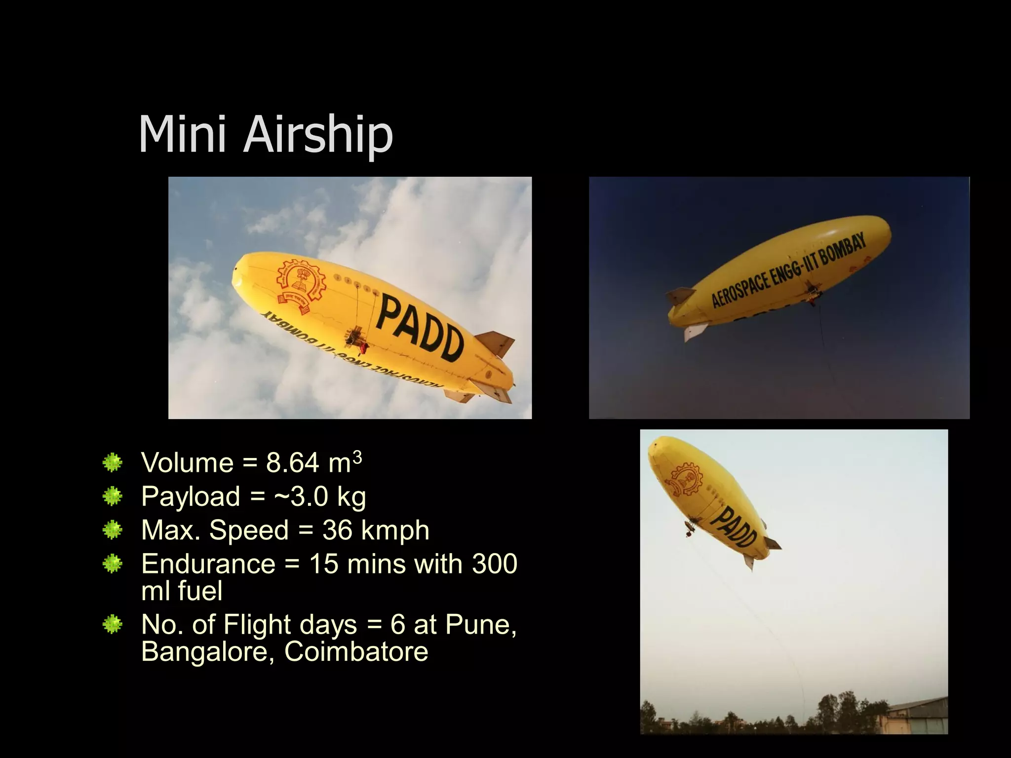 Mini Airship




Volume = 8.64 m3
Payload = ~3.0 kg
Max. Speed = 36 kmph
Endurance = 15 mins with 300
ml fuel
No. of Flight days = 6 at Pune,
Bangalore, Coimbatore
 