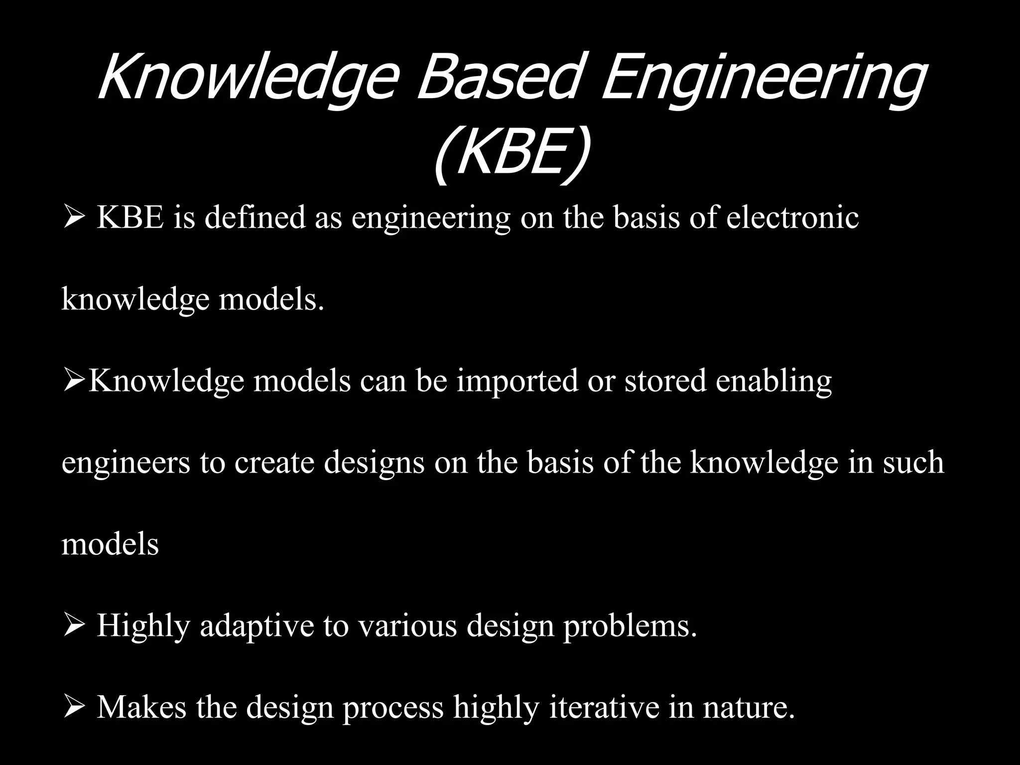Knowledge Based Engineering
            (KBE)
 KBE is defined as engineering on the basis of electronic

knowledge models.

Knowledge models can be imported or stored enabling

engineers to create designs on the basis of the knowledge in such

models

 Highly adaptive to various design problems.

 Makes the design process highly iterative in nature.
 