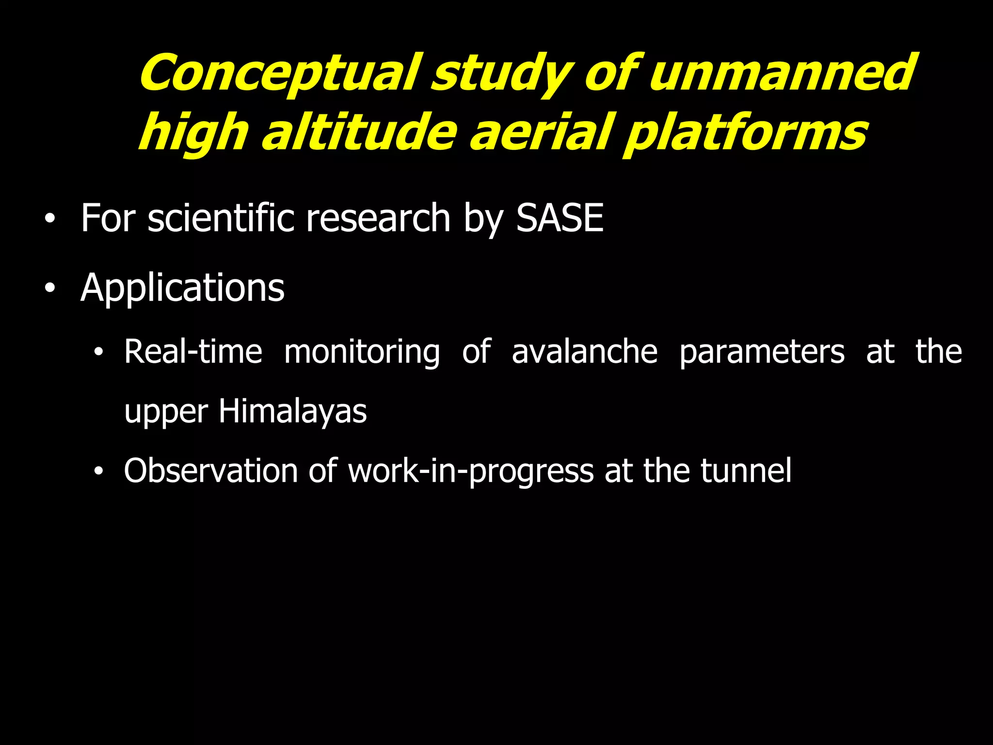 Conceptual study of unmanned
     high altitude aerial platforms
• For scientific research by SASE
• Applications
  • Real-time monitoring of avalanche parameters at the
    upper Himalayas
  • Observation of work-in-progress at the tunnel
 