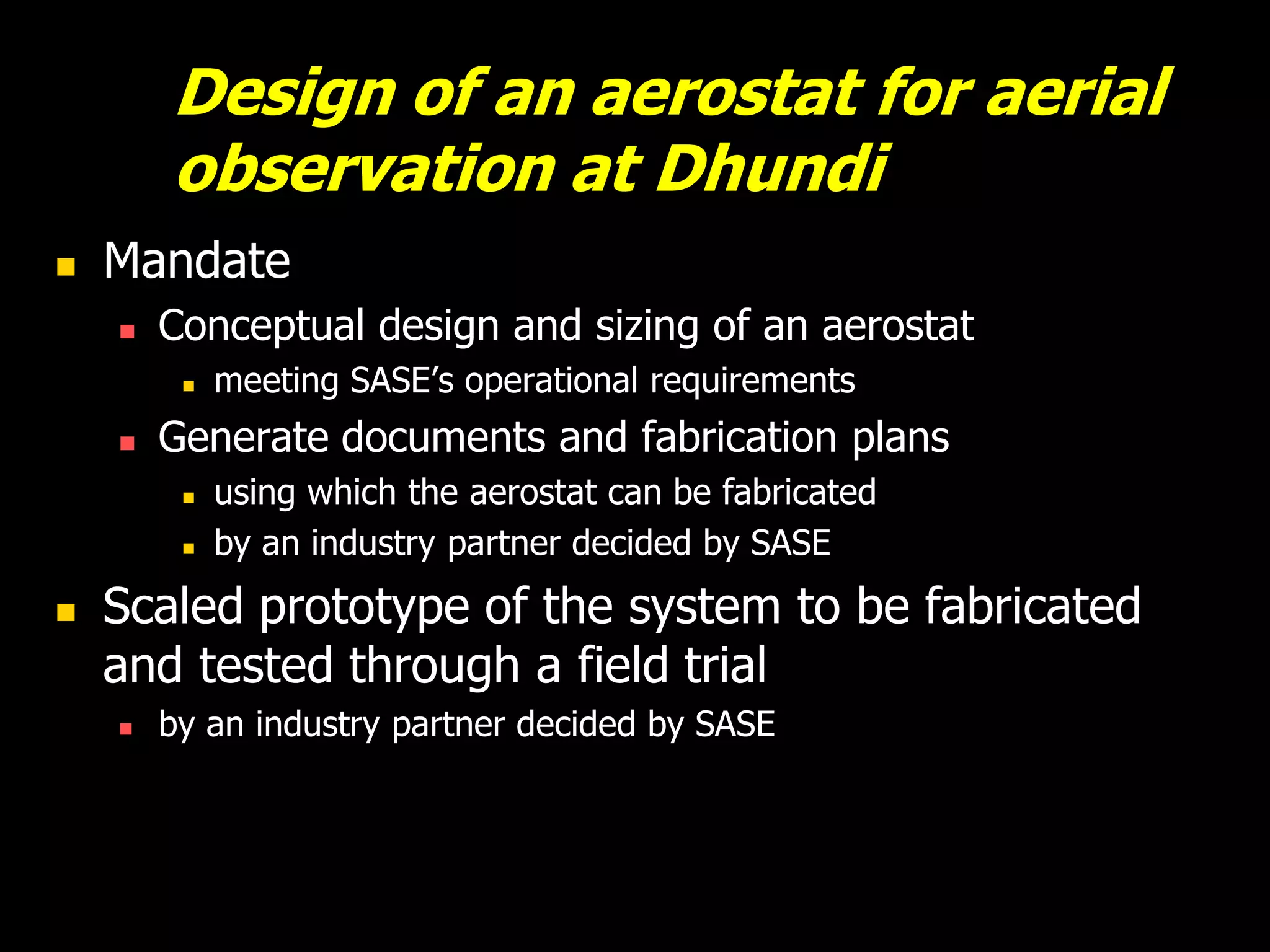 Design of an aerostat for aerial
        observation at Dhundi
   Mandate
       Conceptual design and sizing of an aerostat
            meeting SASE’s operational requirements
       Generate documents and fabrication plans
            using which the aerostat can be fabricated
            by an industry partner decided by SASE
   Scaled prototype of the system to be fabricated
    and tested through a field trial
       by an industry partner decided by SASE
 