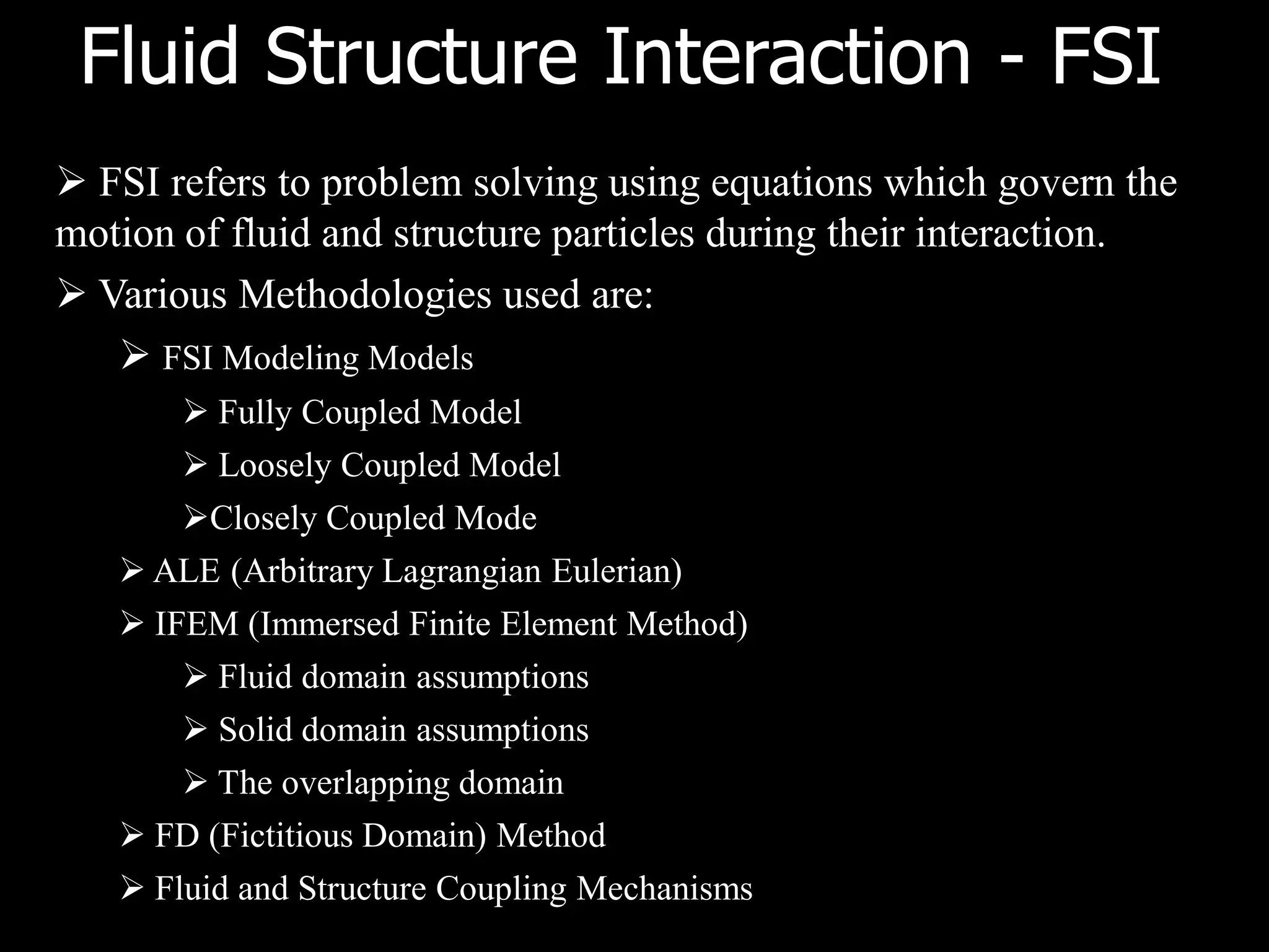 Fluid Structure Interaction - FSI
 FSI refers to problem solving using equations which govern the
motion of fluid and structure particles during their interaction.
 Various Methodologies used are:
    FSI Modeling Models
        Fully Coupled Model
        Loosely Coupled Model
       Closely Coupled Mode
    ALE (Arbitrary Lagrangian Eulerian)
    IFEM (Immersed Finite Element Method)
        Fluid domain assumptions
        Solid domain assumptions
        The overlapping domain
    FD (Fictitious Domain) Method
    Fluid and Structure Coupling Mechanisms
 