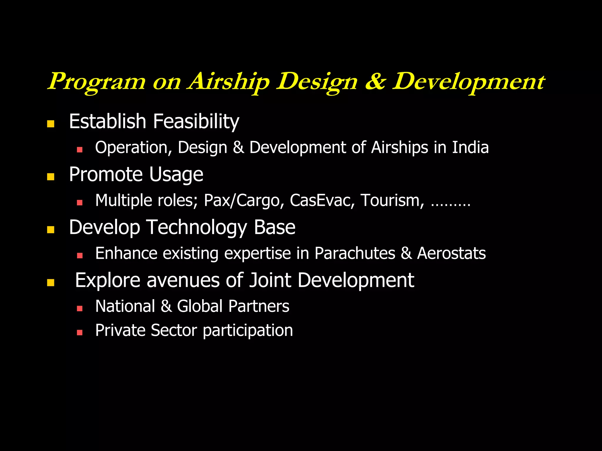 Program on Airship Design & Development
   Establish Feasibility
       Operation, Design & Development of Airships in India
   Promote Usage
       Multiple roles; Pax/Cargo, CasEvac, Tourism, ………
   Develop Technology Base
       Enhance existing expertise in Parachutes & Aerostats
   Explore avenues of Joint Development
       National & Global Partners
       Private Sector participation
 