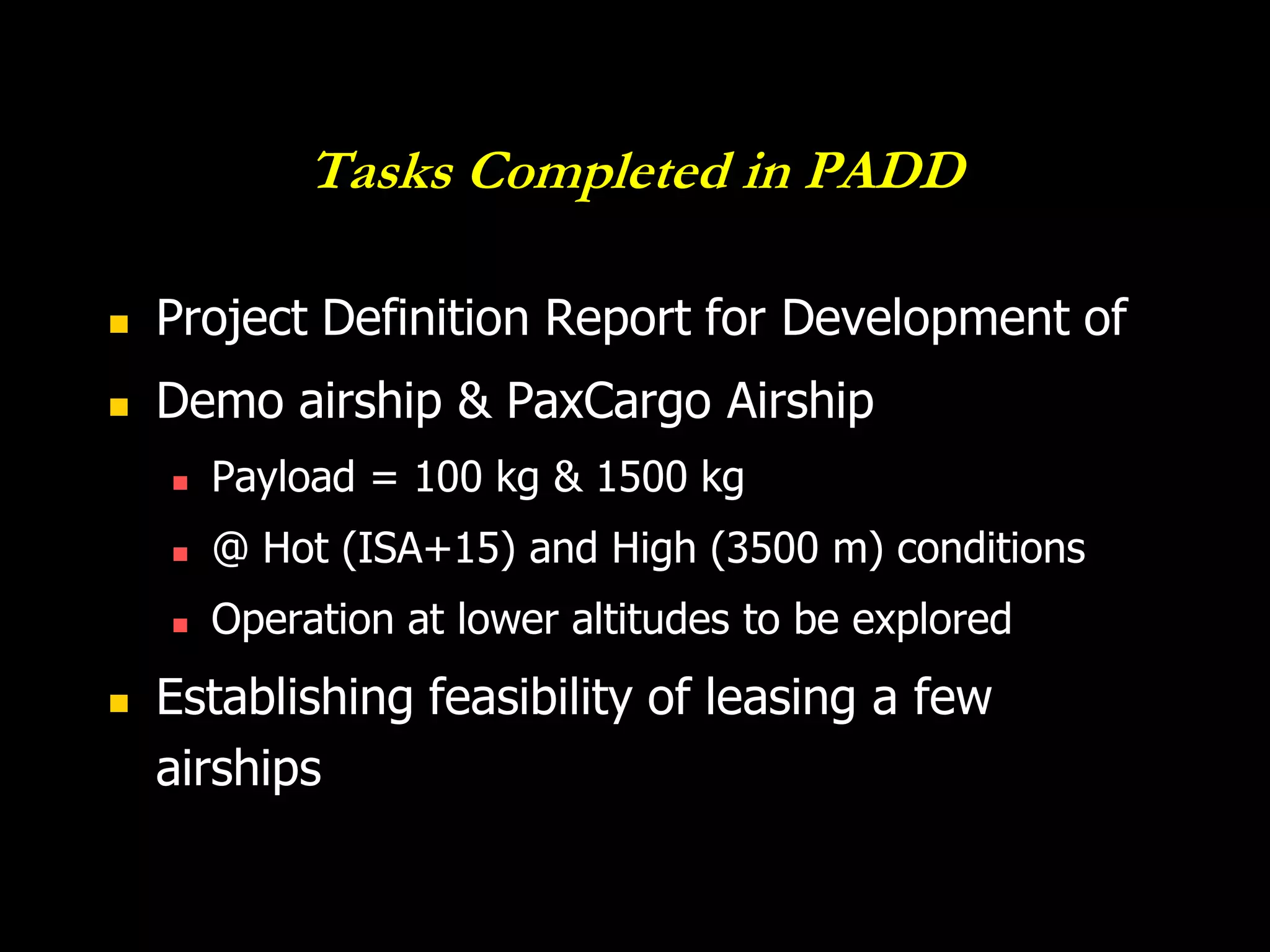 Tasks Completed in PADD

   Project Definition Report for Development of
   Demo airship & PaxCargo Airship
       Payload = 100 kg & 1500 kg
       @ Hot (ISA+15) and High (3500 m) conditions
       Operation at lower altitudes to be explored
   Establishing feasibility of leasing a few
    airships
 