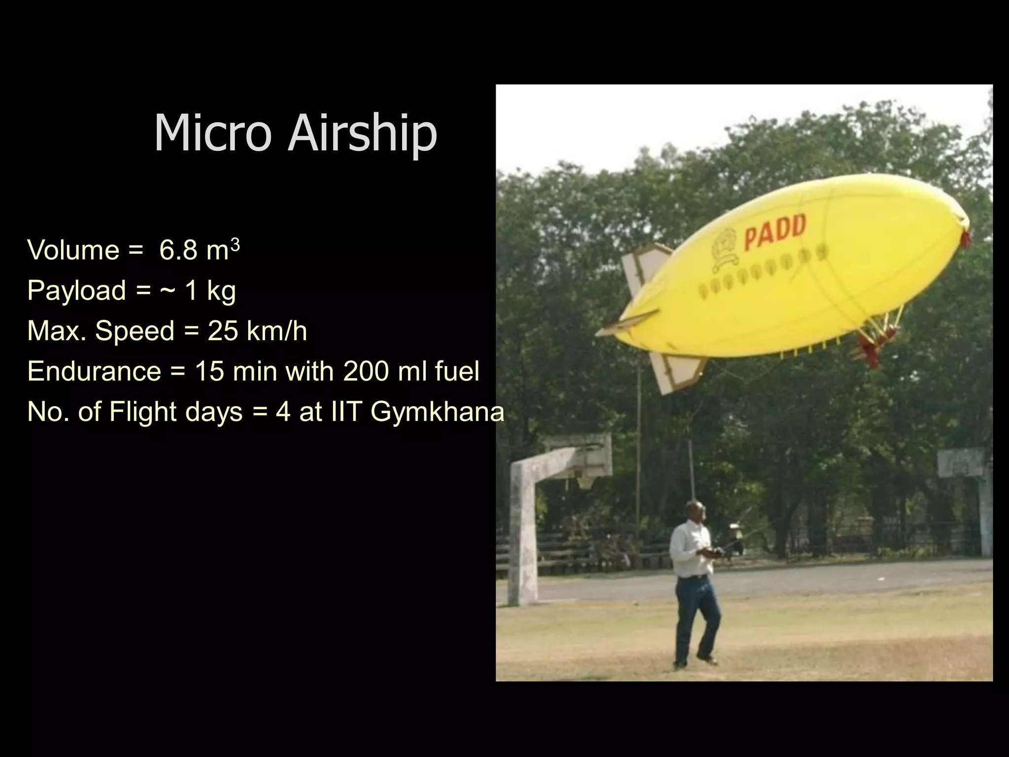 Micro Airship

Volume = 6.8 m3
Payload = ~ 1 kg
Max. Speed = 25 km/h
Endurance = 15 min with 200 ml fuel
No. of Flight days = 4 at IIT Gymkhana
 