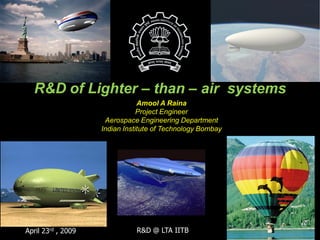 R&D of Lighter – than – air systems
                                Amool A Raina
                                Project Engineer
                     Aerospace Engineering Department
                    Indian Institute of Technology Bombay




April 23rd , 2009             R&D @ LTA IITB
 