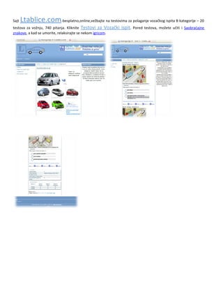 SajtLtablice.com             .Vam omogućava da besplatno, online, interaktivno, vežbate na testovima za polaganje
vozačkog ispita, za sada samo B kategorije i to za početak 5 testova. Sajt će kasnije biti dopunjen i sa ostalim
testovima B kategorije, ukupno 20, a i sa testovima ostalih kategorija. Pored testova, sajt će sadržati i druge korisne
informacije vezane za buduće vozače. Ukoliko ste uporni u vežbanju, polaganje testova iz prve je zagarantovano. Rad
sa testovima možete isprobati u meniju Testovi za Vozački ispit.
 
