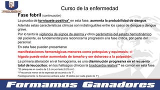 Fase febril (continuación)
La prueba de torniquete positiva* en esta fase, aumenta la probabilidad de dengue.
Además estas características clínicas son indistinguibles entre los casos de dengue y dengue
grave.
Por lo tanto la vigilancia de signos de alarma y otros parámetros del estado hemodinámico
del paciente, es fundamental para reconocer la progresión a la fase crítica, por parte del
personal.
En esta fase pueden presentarse
manifestaciones hemorrágicas menores como petequias y equimosis; el
hígado puede estar aumentado de tamaño y ser doloroso a la palpación.
La primera alteración en el hemograma, es una disminución progresiva en el recuento
total de leucocitos; en los hallazgos clínicos la bradicardia relativa** es común en esta fase.
*20 petequias en cuadro de 2.5 cm por lado (6.25 cm2)
**Frecuencia menor de la esperada de acuerdo a la T°.
Fisiológicamente la frecuencia cardíaca sube 15 latidos por cada grado de T°)
Curso de la enfermedad
 