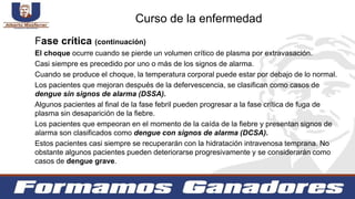 Fase crítica (continuación)
El choque ocurre cuando se pierde un volumen crítico de plasma por extravasación.
Casi siempre es precedido por uno o más de los signos de alarma.
Cuando se produce el choque, la temperatura corporal puede estar por debajo de lo normal.
Los pacientes que mejoran después de la defervescencia, se clasifican como casos de
dengue sin signos de alarma (DSSA).
Algunos pacientes al final de la fase febril pueden progresar a la fase crítica de fuga de
plasma sin desaparición de la fiebre.
Los pacientes que empeoran en el momento de la caída de la fiebre y presentan signos de
alarma son clasificados como dengue con signos de alarma (DCSA).
Estos pacientes casi siempre se recuperarán con la hidratación intravenosa temprana. No
obstante algunos pacientes pueden deteriorarse progresivamente y se considerarán como
casos de dengue grave.
Curso de la enfermedad
 