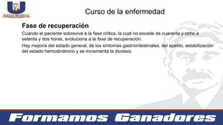 Fase de recuperación
Cuando el paciente sobrevive a la fase crítica, la cual no excede de cuarenta y ocho a
setenta y dos horas, evoluciona a la fase de recuperación.
Hay mejoría del estado general, de los síntomas gastrointestinales, del apetito, estabilización
del estado hemodinámico y se incrementa la diuresis.
Curso de la enfermedad
 