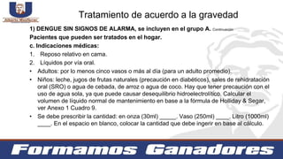 1) DENGUE SIN SIGNOS DE ALARMA, se incluyen en el grupo A. Continuación
Pacientes que pueden ser tratados en el hogar.
c. Indicaciones médicas:
1. Reposo relativo en cama.
2. Líquidos por vía oral.
• Adultos: por lo menos cinco vasos o más al día (para un adulto promedio).
• Niños: leche, jugos de frutas naturales (precaución en diabéticos), sales de rehidratación
oral (SRO) o agua de cebada, de arroz o agua de coco. Hay que tener precaución con el
uso de agua sola, ya que puede causar desequilibrio hidroelectrolítico. Calcular el
volumen de líquido normal de mantenimiento en base a la fórmula de Holliday & Segar,
ver Anexo 1 Cuadro 9.
• Se debe prescribir la cantidad: en onza (30ml) _____. Vaso (250ml) ____. Litro (1000ml)
____. En el espacio en blanco, colocar la cantidad que debe ingerir en base al cálculo.
Tratamiento de acuerdo a la gravedad
 