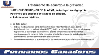 1) DENGUE SIN SIGNOS DE ALARMA, se incluyen en el grupo A.
Pacientes que pueden ser tratados en el hogar.
c. Indicaciones médicas:
e. Se debe evitar:
1. Indicar medicamentos para disminuir el dolor y la inflamación, tales como:
Antiinflamatorios no esferoidales (AINES), ácido acetil salicílico, dipirona, diclofenac,
naproxeno, o esteroides y antibióticos. Si está tomando cualquiera de estos
medicamentos, la persona debe consultar al establecimiento de salud sobre la
conveniencia o no de continuar con el tratamiento.
2. Se debe contraindicar la administración de medicamentos por vía intramuscular o rectal.
Tratamiento de acuerdo a la gravedad
 