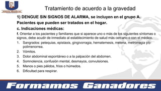 1) DENGUE SIN SIGNOS DE ALARMA, se incluyen en el grupo A.
Pacientes que pueden ser tratados en el hogar.
c. Indicaciones médicas:
f. Orientar a los pacientes y familiares que si aparece uno o más de los siguientes síntomas o
signos, debe acudir de inmediato al establecimiento de salud más cercano o con el médico.
1. Sangrados: petequias, epistaxis, gingivorragia, hematemesis, melena, metrorragia y/o
polimenorrea.
2. Vómitos.
3. Dolor abdominal espontáneo o a la palpación del abdomen.
4. Somnolencia, confusión mental, desmayos, convulsiones.
5. Manos o pies pálidos, fríos o húmedos.
6. Dificultad para respirar.
Tratamiento de acuerdo a la gravedad
 