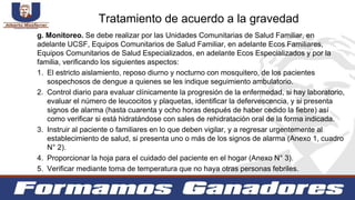 g. Monitoreo. Se debe realizar por las Unidades Comunitarias de Salud Familiar, en
adelante UCSF, Equipos Comunitarios de Salud Familiar, en adelante Ecos Familiares,
Equipos Comunitarios de Salud Especializados, en adelante Ecos Especializados y por la
familia, verificando los siguientes aspectos:
1. El estricto aislamiento, reposo diurno y nocturno con mosquitero, de los pacientes
sospechosos de dengue a quienes se les indique seguimiento ambulatorio.
2. Control diario para evaluar clínicamente la progresión de la enfermedad, si hay laboratorio,
evaluar el número de leucocitos y plaquetas, identificar la defervescencia, y si presenta
signos de alarma (hasta cuarenta y ocho horas después de haber cedido la fiebre) así
como verificar si está hidratándose con sales de rehidratación oral de la forma indicada.
3. Instruir al paciente o familiares en lo que deben vigilar, y a regresar urgentemente al
establecimiento de salud, si presenta uno o más de los signos de alarma (Anexo 1, cuadro
N° 2).
4. Proporcionar la hoja para el cuidado del paciente en el hogar (Anexo N° 3).
5. Verificar mediante toma de temperatura que no haya otras personas febriles.
Tratamiento de acuerdo a la gravedad
 