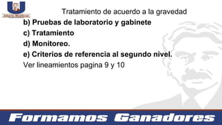 b) Pruebas de laboratorio y gabinete
c) Tratamiento
d) Monitoreo.
e) Criterios de referencia al segundo nivel.
Ver lineamientos pagina 9 y 10
Tratamiento de acuerdo a la gravedad
 