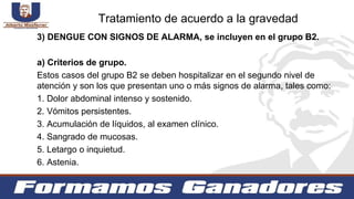 3) DENGUE CON SIGNOS DE ALARMA, se incluyen en el grupo B2.
a) Criterios de grupo.
Estos casos del grupo B2 se deben hospitalizar en el segundo nivel de
atención y son los que presentan uno o más signos de alarma, tales como:
1. Dolor abdominal intenso y sostenido.
2. Vómitos persistentes.
3. Acumulación de líquidos, al examen clínico.
4. Sangrado de mucosas.
5. Letargo o inquietud.
6. Astenia.
Tratamiento de acuerdo a la gravedad
 