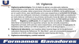 1. Vigilancia epidemiológica. Con el objeto de ejercer una adecuada vigilancia
epidemiológica a nivel nacional, toda persona natural o jurídica, instituciones públicas,
autónomas y privadas, deben proporcionar información al MINSAL de las personas que
por el cuadro clínico, sean identificadas como caso sospechoso o confirmado de dengue,
es un evento de notificación individual e inmediata a través del formulario ya establecido,
por tanto debe ser notificado en las primeras veinticuatro horas de haber sido detectado y
ser digitado en el módulo correspondiente del Sistema Único de Información en Salud
(SUIS). Registro y codificación. En el registro diario de consulta, el médico tratante
debe llenar correctamente los siguientes campos: tipo de consulta, sospecha y
diagnóstico principal, tanto para los casos sospechosos, como para el dengue grave. El
estadístico debe codificar con A90 la sospecha y A91 la de dengue grave.
2. Vigilancia de laboratorio. Las muestras deben hacerse llegar de forma oportuna al
Laboratorio Nacional de Referencia “Dr. Max Bloch”, para ser procesadas e incorporar el
resultado en el SUIS y debe entregar además copia impresa del mismo.
3. Vigilancia entomológica y control vectorial.
VII. Vigilancia
 