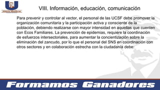 Para prevenir y controlar al vector, el personal de las UCSF debe promover la
organización comunitaria y la participación activa y consciente de la
población, debiendo realizarse con mayor intensidad en aquellas que cuenten
con Ecos Familiares. La prevención de epidemias, requiere la coordinación
de esfuerzos intersectoriales, para aumentar la concientización sobre la
eliminación del zancudo, por lo que el personal del SNS en coordinación con
otros sectores y en colaboración estrecha con la ciudadanía debe:
VIII. Información, educación, comunicación
 