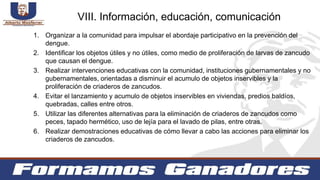 1. Organizar a la comunidad para impulsar el abordaje participativo en la prevención del
dengue.
2. Identificar los objetos útiles y no útiles, como medio de proliferación de larvas de zancudo
que causan el dengue.
3. Realizar intervenciones educativas con la comunidad, instituciones gubernamentales y no
gubernamentales, orientadas a disminuir el acumulo de objetos inservibles y la
proliferación de criaderos de zancudos.
4. Evitar el lanzamiento y acumulo de objetos inservibles en viviendas, predios baldíos,
quebradas, calles entre otros.
5. Utilizar las diferentes alternativas para la eliminación de criaderos de zancudos como
peces, tapado hermético, uso de lejía para el lavado de pilas, entre otras.
6. Realizar demostraciones educativas de cómo llevar a cabo las acciones para eliminar los
criaderos de zancudos.
VIII. Información, educación, comunicación
 
