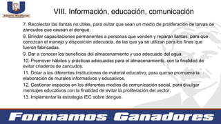 7. Recolectar las llantas no útiles, para evitar que sean un medio de proliferación de larvas de
zancudos que causan el dengue.
8. Brindar capacitaciones permanentes a personas que venden y reparan llantas, para que
conozcan el manejo y disposición adecuada, de las que ya se utilizan para los fines que
fueron fabricadas.
9. Dar a conocer los beneficios del almacenamiento y uso adecuado del agua.
10. Promover hábitos y prácticas adecuadas para el almacenamiento, con la finalidad de
evitar criaderos de zancudos.
11. Dotar a las diferentes instituciones de material educativo, para que se promueva la
elaboración de murales informativos y educativos.
12. Gestionar espacios en los diferentes medios de comunicación social, para divulgar
mensajes educativos con la finalidad de evitar la proliferación del vector.
13. Implementar la estrategia IEC sobre dengue.
VIII. Información, educación, comunicación
 