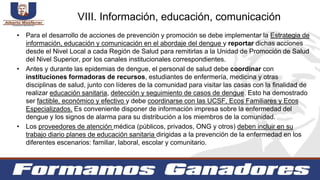 • Para el desarrollo de acciones de prevención y promoción se debe implementar la Estrategia de
información, educación y comunicación en el abordaje del dengue y reportar dichas acciones
desde el Nivel Local a cada Región de Salud para remitirlas a la Unidad de Promoción de Salud
del Nivel Superior, por los canales institucionales correspondientes.
• Antes y durante las epidemias de dengue, el personal de salud debe coordinar con
instituciones formadoras de recursos, estudiantes de enfermería, medicina y otras
disciplinas de salud, junto con líderes de la comunidad para visitar las casas con la finalidad de
realizar educación sanitaria, detección y seguimiento de casos de dengue. Esto ha demostrado
ser factible, económico y efectivo y debe coordinarse con las UCSF, Ecos Familiares y Ecos
Especializados. Es conveniente disponer de información impresa sobre la enfermedad del
dengue y los signos de alarma para su distribución a los miembros de la comunidad.
• Los proveedores de atención médica (públicos, privados, ONG y otros) deben incluir en su
trabajo diario planes de educación sanitaria dirigidas a la prevención de la enfermedad en los
diferentes escenarios: familiar, laboral, escolar y comunitario.
VIII. Información, educación, comunicación
 