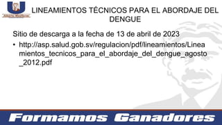 LINEAMIENTOS TÉCNICOS PARA EL ABORDAJE DEL
DENGUE
Sitio de descarga a la fecha de 13 de abril de 2023
• http://asp.salud.gob.sv/regulacion/pdf/lineamientos/Linea
mientos_tecnicos_para_el_abordaje_del_dengue_agosto
_2012.pdf
 