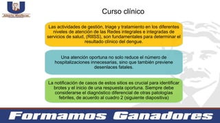 Las actividades de gestión, triage y tratamiento en los diferentes
niveles de atención de las Redes integrales e integradas de
servicios de salud, (RIISS), son fundamentales para determinar el
resultado clínico del dengue.
Una atención oportuna no solo reduce el número de
hospitalizaciones innecesarias, sino que también previene
desenlaces fatales.
La notificación de casos de estos sitios es crucial para identificar
brotes y el inicio de una respuesta oportuna. Siempre debe
considerarse el diagnóstico diferencial de otras patologías
febriles, de acuerdo al cuadro 2 (siguiente diapositiva)
Curso clínico
 