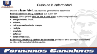 Durante la fase febril, los pacientes generalmente desarrollan
fiebre usualmente alta y repentina, que puede ser
bimodal, por lo general dura de dos a siete días y suele acompañarse de:
• enrojecimiento facial,
• eritema,
• dolor generalizado del cuerpo,
• mialgia,
• artralgia,
• cefalea y
• dolor retroocular.
La anorexia, náuseas y vómitos son comunes, puede ser difícil distinguir clínicamente
de otras enfermedades febriles agudas.
Curso de la enfermedad
 