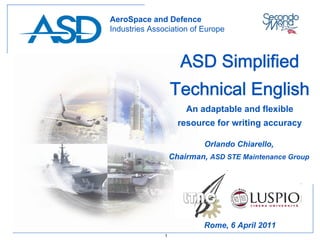 AeroSpace and Defence
Industries Association of Europe



                     ASD Simplified
                   Technical English
                       An adaptable and flexible
                     resource for writing accuracy

                           Orlando Chiarello,
                   Chairman, ASD STE Maintenance Group




                           Rome, 6 April 2011
               1
 