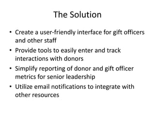 The Solution 
• Create a user-friendly interface for gift officers 
and other staff 
• Provide tools to easily enter and track 
interactions with donors 
• Simplify reporting of donor and gift officer 
metrics for senior leadership 
• Utilize email notifications to integrate with 
other resources 
 